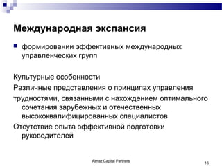 Международная экспансия
   формировании эффективных международных
    управленческих групп

Культурные особенности
Различные представления о принципах управления
трудностями, связанными с нахождением оптимального
  сочетания зарубежных и отечественных
  высококвалифицированных специалистов
Отсутствие опыта эффективной подготовки
  руководителей


                    Almaz Capital Partners       16
 