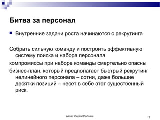 Битва за персонал
   Внутренние задачи роста начинаются с рекрутинга

Собрать сильную команду и построить эффективную
  систему поиска и набора персонала
компромиссы при наборе команды смертельно опасны
бизнес-план, который предполагает быстрый рекрутинг
  нелинейного персонала – сотни, даже большие
  десятки позиций – несет в себе этот существенный
  риск.



                      Almaz Capital Partners          17
 