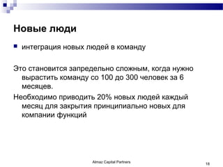 Новые люди
   интеграция новых людей в команду

Это становится запредельно сложным, когда нужно
  вырастить команду со 100 до 300 человек за 6
  месяцев.
Необходимо приводить 20% новых людей каждый
  месяц для закрытия принципиально новых для
  компании функций




                      Almaz Capital Partners      18
 