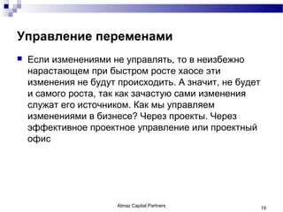 Управление переменами
   Если изменениями не управлять, то в неизбежно
    нарастающем при быстром росте хаосе эти
    изменения не будут происходить. А значит, не будет
    и самого роста, так как зачастую сами изменения
    служат его источником. Как мы управляем
    изменениями в бизнесе? Через проекты. Через
    эффективное проектное управление или проектный
    офис




                       Almaz Capital Partners            19
 