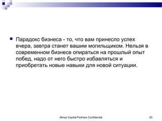    Парадокс бизнеса - то, что вам принесло успех
    вчера, завтра станет вашим могильщиком. Нельзя в
    современном бизнесе опираться на прошлый опыт
    побед, надо от него быстро избавляться и
    приобретать новые навыки для новой ситуации.




                   Almaz Capital Partners Confidential   20
 