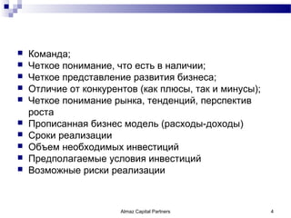    Команда;
   Четкое понимание, что есть в наличии;
   Четкое представление развития бизнеса;
   Отличие от конкурентов (как плюсы, так и минусы);
   Четкое понимание рынка, тенденций, перспектив
    роста
   Прописанная бизнес модель (расходы-доходы)
   Сроки реализации
   Объем необходимых инвестиций
   Предполагаемые условия инвестиций
   Возможные риски реализации



                       Almaz Capital Partners           4
 