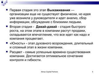    Первая стадия это этап Выхаживания —
    организации еще не существует физически, но идея
    уже возникла у руководителя и идет анализ, сбор
    информации, обсуждение с близкими людьми.
   Вторая стадия - Давай-давай - стадия быстрого
    роста, на этом этапе в компании растут продажи,
    складывается впечатление, что все идет как надо и
    компания процветает.
   «Юность» - этап духовного возрождения, длительный
    и сложный этап в жизни компании.
   Расцвет - самые успешные времена существования
    компании. Достигается оптимальное сочетание
    контроля и гибкости.


                      Almaz Capital Partners        6
 