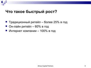 Что такое быстрый рост?

   Традиционный ритейл – более 25% в год
   Он-лайн ритейл – 60% в год
   Интернет компании – 100% в год




                      Almaz Capital Partners   8
 