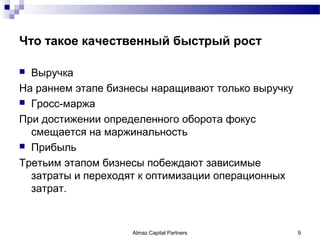 Что такое качественный быстрый рост

 Выручка
На раннем этапе бизнесы наращивают только выручку
 Гросс-маржа

При достижении определенного оборота фокус
  смещается на маржинальность
 Прибыль

Третьим этапом бизнесы побеждают зависимые
  затраты и переходят к оптимизации операционных
  затрат.



                    Almaz Capital Partners          9
 