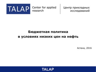 Бюджетная политика
в условиях низких цен на нефть
Астана, 2016
TALAP center of applied
research
центр прикладных
исследований
Center for applied
research
Центр прикладных
исследований
TALAP
 