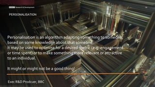Personalisation is an algorithm adapting something to someone,
based on some knowledge about that someone.
It may be used to optimise for a desired metric (e.g. engagement
or time spent) or to make something more relevant or attractive
to an individual.
It might or might not be a good thing!
PERSONALISATION
14
Exec R&D Prodcuer, BBC
 
