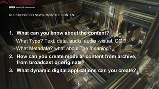 1. What can you know about the content?
-What Type? Text, data, audio, audio -visual, CGI?
-What Metadata? what about The meaning?
2. How can you create modular content from archive,
from broadcast or originate?
3. What dynamic digital applications can you create?
27
QUESTIONS FOR NEWS HACK: THE CONTENT
 