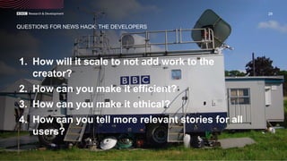 1. How will it scale to not add work to the
creator?
2. How can you make it efficient?
3. How can you make it ethical?
4. How can you tell more relevant stories for all
users?
28
QUESTIONS FOR NEWS HACK: THE DEVELOPERS
 