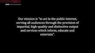 Our mission is "to act in the public interest,
serving all audiences through the provision of
impartial, high-quality and distinctive output
and services which inform, educate and
entertain".
 