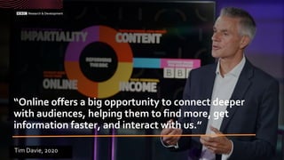 “Online offers a big opportunity to connect deeper
with audiences, helping them to find more, get
information faster, and interact with us.”
Tim Davie, 2020
 