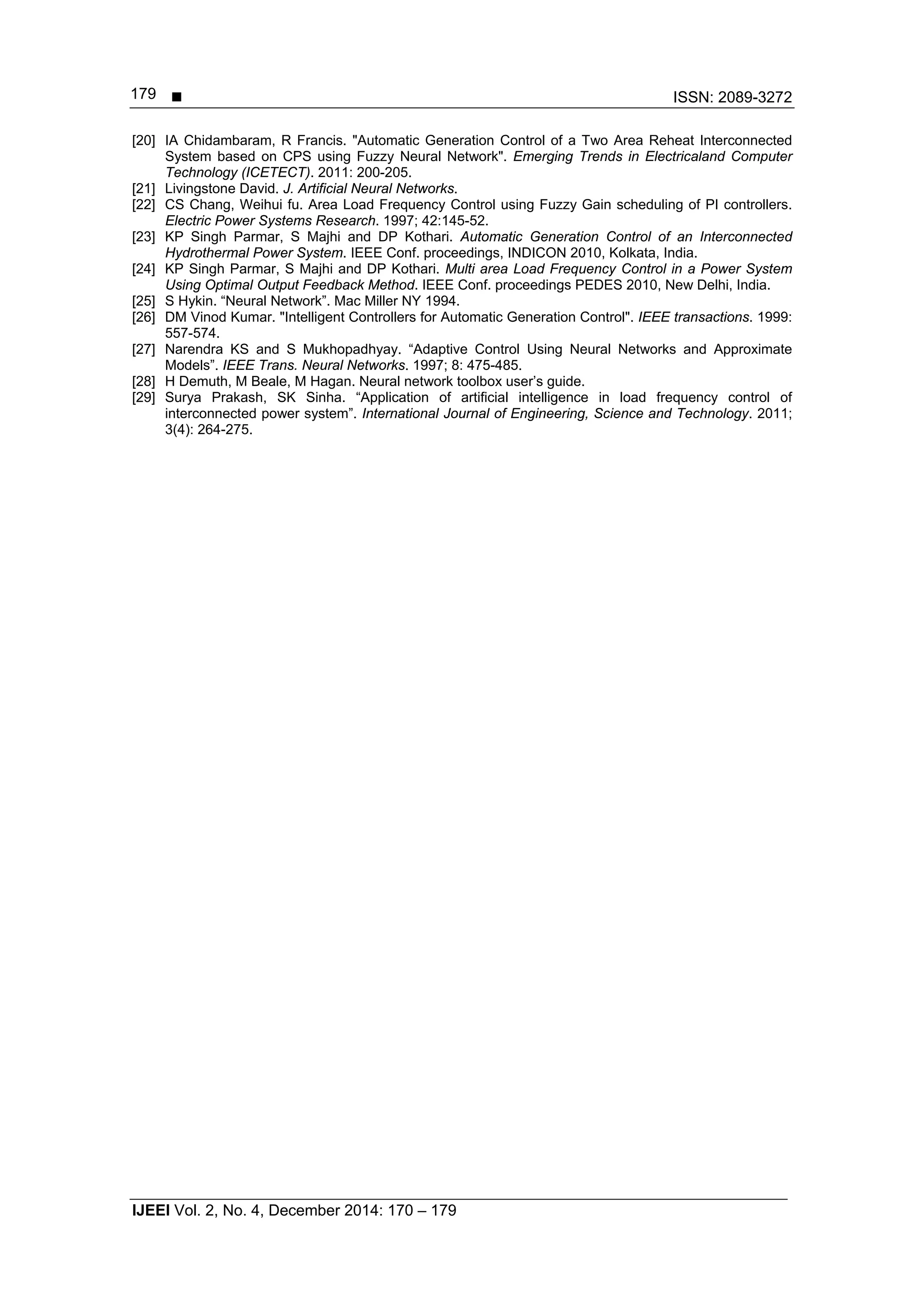  ISSN: 2089-3272
IJEEI Vol. 2, No. 4, December 2014: 170 – 179
179
[20] IA Chidambaram, R Francis. "Automatic Generation Control of a Two Area Reheat Interconnected
System based on CPS using Fuzzy Neural Network". Emerging Trends in Electricaland Computer
Technology (ICETECT). 2011: 200-205.
[21] Livingstone David. J. Artificial Neural Networks.
[22] CS Chang, Weihui fu. Area Load Frequency Control using Fuzzy Gain scheduling of PI controllers.
Electric Power Systems Research. 1997; 42:145-52.
[23] KP Singh Parmar, S Majhi and DP Kothari. Automatic Generation Control of an Interconnected
Hydrothermal Power System. IEEE Conf. proceedings, INDICON 2010, Kolkata, India.
[24] KP Singh Parmar, S Majhi and DP Kothari. Multi area Load Frequency Control in a Power System
Using Optimal Output Feedback Method. IEEE Conf. proceedings PEDES 2010, New Delhi, India.
[25] S Hykin. “Neural Network”. Mac Miller NY 1994.
[26] DM Vinod Kumar. "Intelligent Controllers for Automatic Generation Control". IEEE transactions. 1999:
557-574.
[27] Narendra KS and S Mukhopadhyay. “Adaptive Control Using Neural Networks and Approximate
Models”. IEEE Trans. Neural Networks. 1997; 8: 475-485.
[28] H Demuth, M Beale, M Hagan. Neural network toolbox user’s guide.
[29] Surya Prakash, SK Sinha. “Application of artificial intelligence in load frequency control of
interconnected power system”. International Journal of Engineering, Science and Technology. 2011;
3(4): 264-275.
 