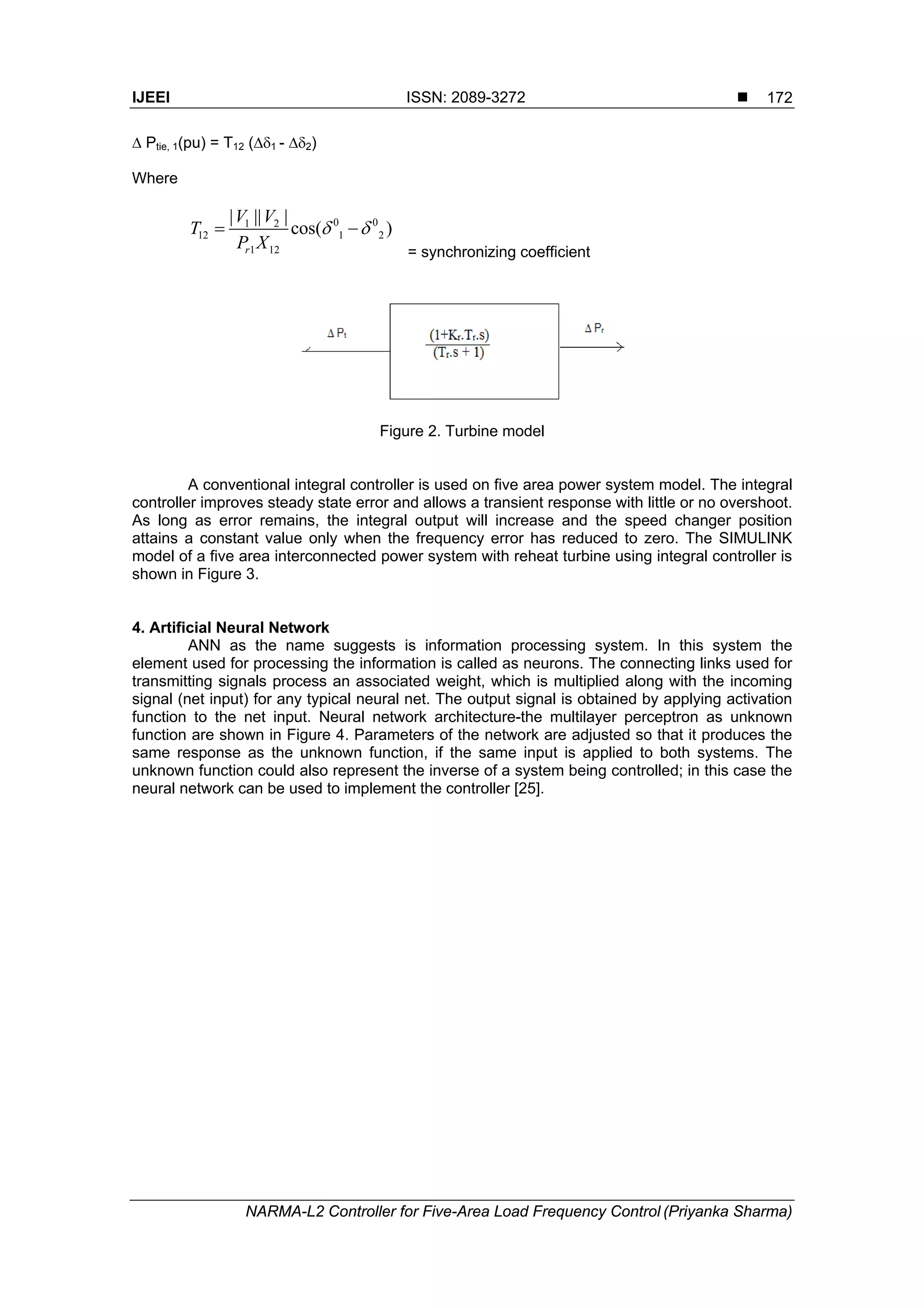 IJEEI ISSN: 2089-3272 
NARMA-L2 Controller for Five-Area Load Frequency Control (Priyanka Sharma)
172
 Ptie, 1(pu) = T12 (1 - 2)
Where
0 01 2
12 1 2
1 12
| || |
cos( )
r
V V
T
P X
  
= synchronizing coefficient
Figure 2. Turbine model
A conventional integral controller is used on five area power system model. The integral
controller improves steady state error and allows a transient response with little or no overshoot.
As long as error remains, the integral output will increase and the speed changer position
attains a constant value only when the frequency error has reduced to zero. The SIMULINK
model of a five area interconnected power system with reheat turbine using integral controller is
shown in Figure 3.
4. Artificial Neural Network
ANN as the name suggests is information processing system. In this system the
element used for processing the information is called as neurons. The connecting links used for
transmitting signals process an associated weight, which is multiplied along with the incoming
signal (net input) for any typical neural net. The output signal is obtained by applying activation
function to the net input. Neural network architecture-the multilayer perceptron as unknown
function are shown in Figure 4. Parameters of the network are adjusted so that it produces the
same response as the unknown function, if the same input is applied to both systems. The
unknown function could also represent the inverse of a system being controlled; in this case the
neural network can be used to implement the controller [25].
 