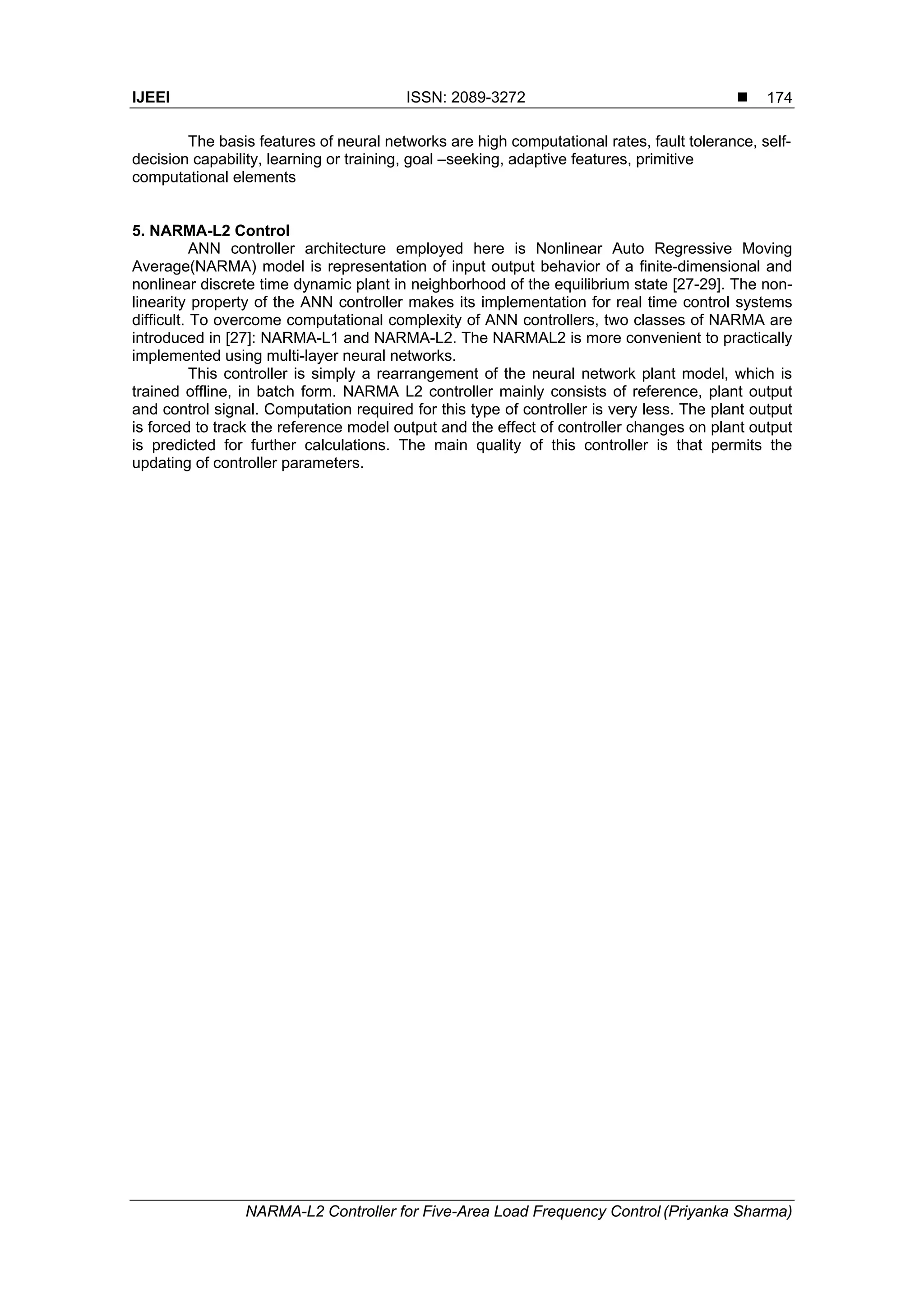 IJEEI ISSN: 2089-3272 
NARMA-L2 Controller for Five-Area Load Frequency Control (Priyanka Sharma)
174
The basis features of neural networks are high computational rates, fault tolerance, self-
decision capability, learning or training, goal –seeking, adaptive features, primitive
computational elements
5. NARMA-L2 Control
ANN controller architecture employed here is Nonlinear Auto Regressive Moving
Average(NARMA) model is representation of input output behavior of a finite-dimensional and
nonlinear discrete time dynamic plant in neighborhood of the equilibrium state [27-29]. The non-
linearity property of the ANN controller makes its implementation for real time control systems
difficult. To overcome computational complexity of ANN controllers, two classes of NARMA are
introduced in [27]: NARMA-L1 and NARMA-L2. The NARMAL2 is more convenient to practically
implemented using multi-layer neural networks.
This controller is simply a rearrangement of the neural network plant model, which is
trained offline, in batch form. NARMA L2 controller mainly consists of reference, plant output
and control signal. Computation required for this type of controller is very less. The plant output
is forced to track the reference model output and the effect of controller changes on plant output
is predicted for further calculations. The main quality of this controller is that permits the
updating of controller parameters.
 