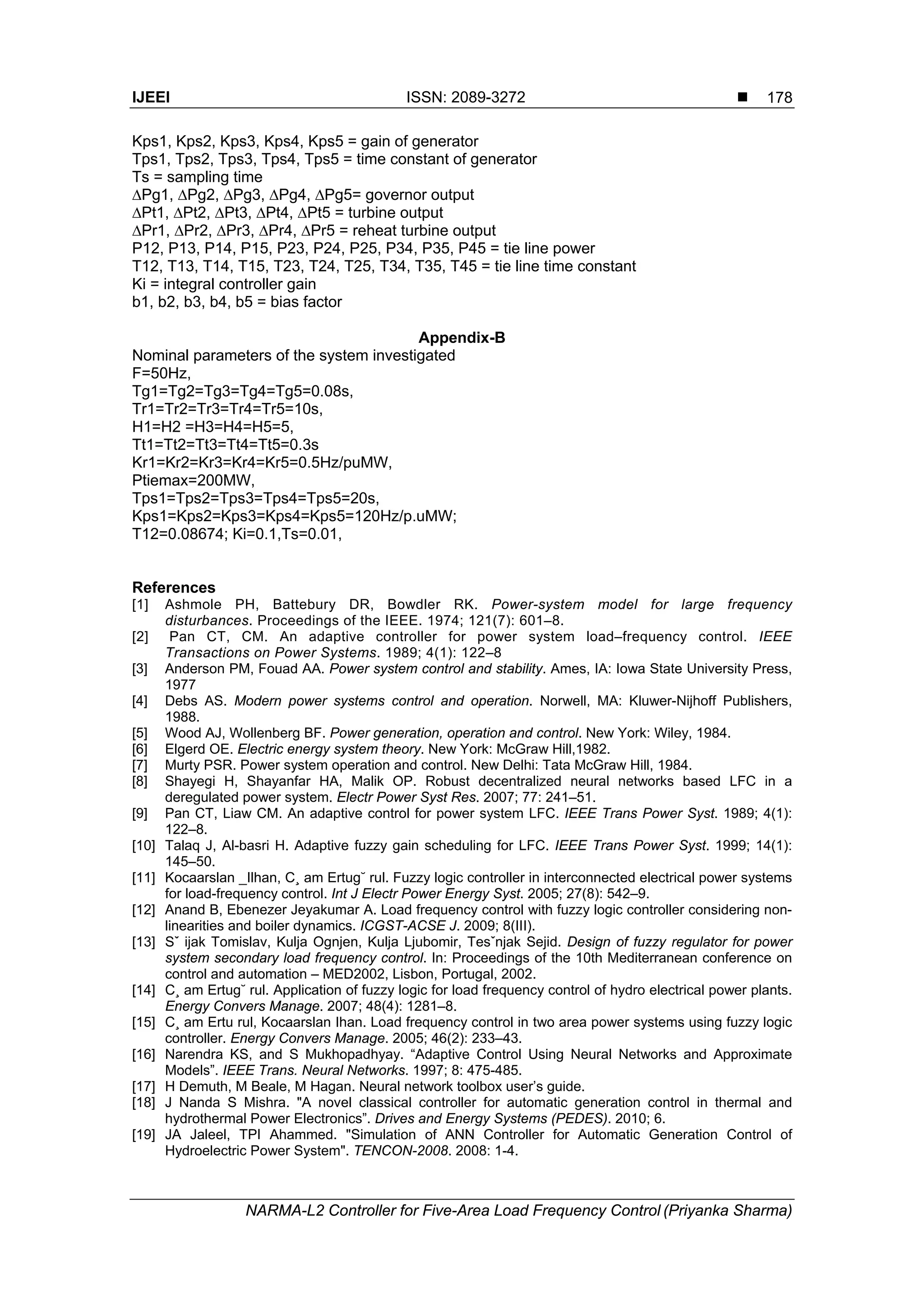 IJEEI ISSN: 2089-3272 
NARMA-L2 Controller for Five-Area Load Frequency Control (Priyanka Sharma)
178
Kps1, Kps2, Kps3, Kps4, Kps5 = gain of generator
Tps1, Tps2, Tps3, Tps4, Tps5 = time constant of generator
Ts = sampling time
∆Pg1, ∆Pg2, ∆Pg3, ∆Pg4, ∆Pg5= governor output
∆Pt1, ∆Pt2, ∆Pt3, ∆Pt4, ∆Pt5 = turbine output
∆Pr1, ∆Pr2, ∆Pr3, ∆Pr4, ∆Pr5 = reheat turbine output
P12, P13, P14, P15, P23, P24, P25, P34, P35, P45 = tie line power
T12, T13, T14, T15, T23, T24, T25, T34, T35, T45 = tie line time constant
Ki = integral controller gain
b1, b2, b3, b4, b5 = bias factor
Appendix-B
Nominal parameters of the system investigated
F=50Hz,
Tg1=Tg2=Tg3=Tg4=Tg5=0.08s,
Tr1=Tr2=Tr3=Tr4=Tr5=10s,
H1=H2 =H3=H4=H5=5,
Tt1=Tt2=Tt3=Tt4=Tt5=0.3s
Kr1=Kr2=Kr3=Kr4=Kr5=0.5Hz/puMW,
Ptiemax=200MW,
Tps1=Tps2=Tps3=Tps4=Tps5=20s,
Kps1=Kps2=Kps3=Kps4=Kps5=120Hz/p.uMW;
T12=0.08674; Ki=0.1,Ts=0.01,
References
[1] Ashmole PH, Battebury DR, Bowdler RK. Power-system model for large frequency
disturbances. Proceedings of the IEEE. 1974; 121(7): 601–8.
[2] Pan CT, CM. An adaptive controller for power system load–frequency control. IEEE
Transactions on Power Systems. 1989; 4(1): 122–8
[3] Anderson PM, Fouad AA. Power system control and stability. Ames, IA: Iowa State University Press,
1977
[4] Debs AS. Modern power systems control and operation. Norwell, MA: Kluwer-Nijhoff Publishers,
1988.
[5] Wood AJ, Wollenberg BF. Power generation, operation and control. New York: Wiley, 1984.
[6] Elgerd OE. Electric energy system theory. New York: McGraw Hill,1982.
[7] Murty PSR. Power system operation and control. New Delhi: Tata McGraw Hill, 1984.
[8] Shayegi H, Shayanfar HA, Malik OP. Robust decentralized neural networks based LFC in a
deregulated power system. Electr Power Syst Res. 2007; 77: 241–51.
[9] Pan CT, Liaw CM. An adaptive control for power system LFC. IEEE Trans Power Syst. 1989; 4(1):
122–8.
[10] Talaq J, Al-basri H. Adaptive fuzzy gain scheduling for LFC. IEEE Trans Power Syst. 1999; 14(1):
145–50.
[11] Kocaarslan _Ilhan, C¸ am Ertug˘ rul. Fuzzy logic controller in interconnected electrical power systems
for load-frequency control. Int J Electr Power Energy Syst. 2005; 27(8): 542–9.
[12] Anand B, Ebenezer Jeyakumar A. Load frequency control with fuzzy logic controller considering non-
linearities and boiler dynamics. ICGST-ACSE J. 2009; 8(III).
[13] Sˇ ijak Tomislav, Kulja Ognjen, Kulja Ljubomir, Tesˇnjak Sejid. Design of fuzzy regulator for power
system secondary load frequency control. In: Proceedings of the 10th Mediterranean conference on
control and automation – MED2002, Lisbon, Portugal, 2002.
[14] C¸ am Ertug˘ rul. Application of fuzzy logic for load frequency control of hydro electrical power plants.
Energy Convers Manage. 2007; 48(4): 1281–8.
[15] C¸ am Ertu rul, Kocaarslan Ihan. Load frequency control in two area power systems using fuzzy logic
controller. Energy Convers Manage. 2005; 46(2): 233–43.
[16] Narendra KS, and S Mukhopadhyay. “Adaptive Control Using Neural Networks and Approximate
Models”. IEEE Trans. Neural Networks. 1997; 8: 475-485.
[17] H Demuth, M Beale, M Hagan. Neural network toolbox user’s guide.
[18] J Nanda S Mishra. "A novel classical controller for automatic generation control in thermal and
hydrothermal Power Electronics”. Drives and Energy Systems (PEDES). 2010; 6.
[19] JA Jaleel, TPI Ahammed. "Simulation of ANN Controller for Automatic Generation Control of
Hydroelectric Power System". TENCON-2008. 2008: 1-4.
 