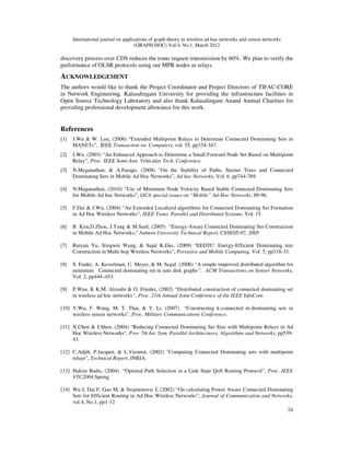 International journal on applications of graph theory in wireless ad hoc networks and sensor networks
(GRAPH-HOC) Vol.4, No.1, March 2012
24
discovery process over CDS reduces the route request transmission by 60%. We plan to verify the
performance of OLSR protocols using our MPR nodes as relays.
ACKNOWLEDGEMENT
The authors would like to thank the Project Coordinator and Project Directors of TIFAC-CORE
in Network Engineering, Kalasalingam University for providing the infrastructure facilities in
Open Source Technology Laboratory and also thank Kalasalingam Anand Ammal Charities for
providing professional development allowance for this work.
References
[1] J.Wu & W. Lou, (2006) “Extended Multipoint Relays to Determine Connected Dominating Sets in
MANETs”, IEEE Transaction on Computers, vol. 55, pp334-347.
[2] J.Wu, (2003) “An Enhanced Approach to Determine a Small Forward Node Set Based on Multipoint
Relay”, Proc. IEEE Semi-Ann. Vehicular Tech. Conference.
[3] N.Meganathan, & A.Farago, (2008) “On the Stability of Paths, Steiner Trees and Connected
Dominating Sets in Mobile Ad Hoc Networks”, Ad hoc Networks, Vol. 6, pp744-769.
[4] N.Maganathan, (2010) “Use of Minimum Node Velocity Based Stable Connected Dominating Sets
for Mobile Ad hoc Networks”, IJCA special issues on “Mobile” Ad-Hoc Networks, 89-96.
[5] F.Dai & J.Wu, (2004) “An Extended Localized algorithms for Connected Dominating Set Formation
in Ad Hoc Wireless Networks”, IEEE Trans. Parallel and Distributed Systems, Vol. 15.
[6] B. Kim,D.Zhou, J.Yang & M.Sunl, (2005) “Energy-Aware Connected Dominating Set Construction
in Mobile Ad Hoc Networks,” Auburn University Technical Report, CSSE05-07, 2005
[7] Ruiyun Yu, Xingwei Wang, & Sajal K.Das, (2009) “EEDTC: Energy-Efficient Dominating tree
Construction in Multi-hop Wireless Networks”, Pervasive and Mobile Computing, Vol. 5, pp318-33.
[8] S. Funke, A. Kesselman, U. Meyer, & M. Segal. (2006) “A simple improved distributed algorithm for
minimum Connected dominating set in unit disk graphs”, ACM Transactions on Sensor Networks,
Vol. 2, pp444–453.
[9] P.Wan, K K.M. Alzoubi & O. Frieder, (2002) “Distributed construction of connected dominating set
in wireless ad hoc networks”, Proc. 21th Annual Joint Conference of the IEEE InfoCom.
[10] Y.Wu, F. Wang, M. T. Thai, & Y. Li, (2007) “Constructing k-connected m-dominating sets in
wireless sensor networks”, Proc. Military Communications Conference.
[11] X.Chen & J.Shen, (2004) "Reducing Connected Dominating Set Size with Multipoint Relays in Ad
Hoc Wireless Networks", Proc 7th Int. Sym. Parallel Architectures, Algorithms and Networks, pp539-
43.
[12] C.Adjih, P.Jacquet, & L.Viennot, (2002) "Computing Connected Dominating sets with multipoint
relays", Technical Report, INRIA.
[13] Hakim Badis, (2004) “Optimal Path Selection in a Link State QoS Routing Protocol”, Proc. IEEE
VTC2004 Spring.
[14] Wu J, Dai F, Gao M, & Stojmenovic I, (2002) “On calculating Power Aware Connected Dominating
Sets for Efficient Routing in Ad Hoc Wireless Networks”, Journal of Communication and Networks,
vol.4, No.1, pp1-12
 