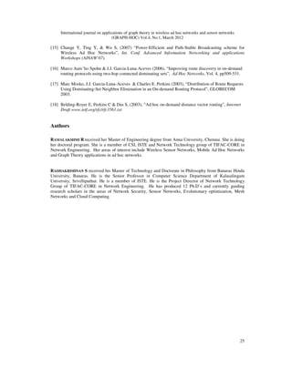 International journal on applications of graph theory in wireless ad hoc networks and sensor networks
(GRAPH-HOC) Vol.4, No.1, March 2012
25
[15] Change Y, Ting Y, & Wu S, (2007) “Power-Efficient and Path-Stable Broadcasting scheme for
Wireless Ad Hoc Networks”, Int. Conf. Advanced Information Networking and applications
Workshops (AINAW’07).
[16] Marco Aure´lio Spohn & J.J. Garcia-Luna-Aceves (2006), “Improving route discovery in on-demand
routing protocols using two-hop connected dominating sets”, Ad Hoc Networks, Vol. 4, pp509-531.
[17] Marc Mosko, J.J. Garcia-Luna-Aceves & Charles E. Perkins (2003), “Distribution of Route Requests
Using Dominating-Set Neighbor Elimination in an On-demand Routing Protocol”, GLOBECOM
2003.
[18] Belding-Royer E, Perkins C & Das S, (2003), “Ad hoc on-demand distance vector routing”, Internet
Draft www.ietf.org/rfc/rfc3561.txt
Authors
RAMALAKSHMI R received her Master of Engineering degree from Anna University, Chennai. She is doing
her doctoral program. She is a member of CSI, ISTE and Network Technology group of TIFAC-CORE in
Network Engineering. Her areas of interest include Wireless Sensor Networks, Mobile Ad Hoc Networks
and Graph Theory applications in ad hoc networks.
RADHAKRISHNAN S received his Master of Technology and Doctorate in Philosophy from Banaras Hindu
University, Banaras. He is the Senior Professor in Computer Science Department of Kalasalingam
University, Srivilliputhur. He is a member of ISTE. He is the Project Director of Network Technology
Group of TIFAC-CORE in Network Engineering. He has produced 12 Ph.D’s and currently guiding
research scholars in the areas of Network Security, Sensor Networks, Evolutionary optimization, Mesh
Networks and Cloud Computing.
 