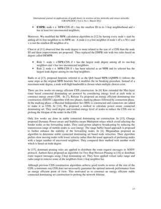 International journal on applications of graph theory in wireless ad hoc networks and sensor networks
(GRAPH-HOC) Vol.4, No.1, March 2012
17
• EMPR: node v ∈ MPR-CDS iff v has the smallest ID in its 1-hop neighborhood and v
has at least two unconnected neighbors.
Moreover, Wu modified the MPR calculation algorithm in [12] by having every node v start by
adding all its free neighbors to its MPR set. A node u is a free neighbor of node v iff u ∈N(v) and
v is not the smallest ID neighbor of u.
Chen et al [11] observed that the node degree is more related to the size of a CDS than the node
ID and three improvements are proposed. They replaced the EMPR rule with two rules based on
degree called DEMPR.
• Rule 1: node v ∈MPR-CDS if v has the largest node degree among all its one-hop
neighbors and v has two unconnected neighbors.
• Rule 2: node v ∈ MPR-CDS if v has been selected as an MPR and its selector has the
largest node degree among its one-hop neighbors.
Badis et al [13], proposed heuristic referred to as the QoS based MPR-1(QMPR-1) follows the
same steps as the original MPR heuristic but it modifies the tie breaking procedure. Instead of a
maximum node degree, a node with high bandwidth is chosen when multiple choices exist.
There are few works on energy efficient CDS construction. In [6] Kim extended the Mac-layer
timer based connected dominating set protocol by considering energy level at each node to
construct energy aware CDS. In [7], Ruiyun Yu proposed an energy efficient dominating tree
construction (EEDTC) algorithm with two phases, marking phases followed by connection phase.
In the marking phase, a Maximal Independent Set (MIS) is constructed and connectors are added
to make it as CDS. In [14], Wu proposed a method to calculate power aware connected
dominating set. They used degree and residual energy level of nodes to reduce the CDS size to
prolong the lifespan of the nodes in the CDS.
Only few works are done in stable connected dominating set construction. In [15], Change
proposed Dynamic Power-aware and Stability-aware Multipoint relays which avoid selecting the
border nodes as the forwarding nodes. They used power adaptive broadcasting by reducing the
transmission range of mobile nodes to save energy. The range buffer based approach is proposed
to further enhance the stability of the forwarding nodes. In [4], Meganathan proposed an
algorithm to determine stable connected dominating set based node velocities. Their algorithm
prefers slow moving nodes with lower velocity rather than the usual approach of preferring nodes
with a larger number of uncovered neighbors. They compared their method with another work
which is based on node degree.
In [17], dominant pruning rules are applied to distribute the route request messages in AODV
protocol. Authors have proposed an algorithm for Two Hop Horizon Pruning in [16] to distribute
route request messages using 2-hop dominating set. They have applied virtual radio range and
radio range to remove some of the neighbors from 1-hop neighbor list.
Although previous CDS construction algorithms achieve good results in terms of the size of the
CDS, a minimum size CDS does not necessarily guarantee the optimal network performance from
an energy efficient point of view. This motivated us to construct an energy efficient stable
connected dominating set construction to prolong the network lifetime.
 