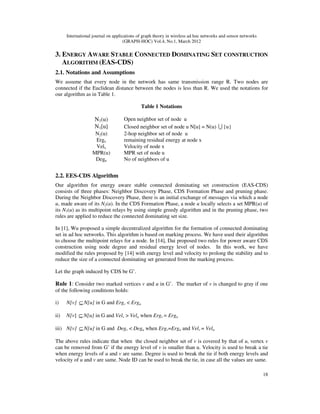 International journal on applications of graph theory in wireless ad hoc networks and sensor networks
(GRAPH-HOC) Vol.4, No.1, March 2012
18
3. ENERGY AWARE STABLE CONNECTED DOMINATING SET CONSTRUCTION
ALGORITHM (EAS-CDS)
2.1. Notations and Assumptions
We assume that every node in the network has same transmission range R. Two nodes are
connected if the Euclidean distance between the nodes is less than R. We used the notations for
our algorithm as in Table 1.
Table 1 Notations
N1(u) Open neighbor set of node u
N1[u] Closed neighbor set of node u N[u] = N(u) U {u}
N2(u) 2-hop neighbor set of node u
Ergx remaining residual energy at node x
Velx Velocity of node x
MPR(u) MPR set of node u
Degu No of neighbors of u
2.2. EES-CDS Algorithm
Our algorithm for energy aware stable connected dominating set construction (EAS-CDS)
consists of three phases: Neighbor Discovery Phase, CDS Formation Phase and pruning phase.
During the Neighbor Discovery Phase, there is an initial exchange of messages via which a node
u, made aware of its N2(u). In the CDS Formation Phase, a node u locally selects a set MPR(u) of
its N1(u) as its multipoint relays by using simple greedy algorithm and in the pruning phase, two
rules are applied to reduce the connected dominating set size.
In [1], Wu proposed a simple decentralized algorithm for the formation of connected dominating
set in ad hoc networks. This algorithm is based on marking process. We have used their algorithm
to choose the multipoint relays for a node. In [14], Dai proposed two rules for power aware CDS
construction using node degree and residual energy level of nodes. In this work, we have
modified the rules proposed by [14] with energy level and velocity to prolong the stability and to
reduce the size of a connected dominating set generated from the marking process.
Let the graph induced by CDS be G’.
Rule 1: Consider two marked vertices v and u in G’. The marker of v is changed to gray if one
of the following conditions holds:
i) N[v] ⊆N[u] in G and Ergv < Ergu
ii) N[v] ⊆ N[u] in G and Velv > Velu when Ergv = Ergu
iii) N[v] ⊆N[u] in G and Degv < Degu when Ergv=Ergu and Velv = Velu
The above rules indicate that when the closed neighbor set of v is covered by that of u, vertex v
can be removed from G’ if the energy level of v is smaller than u. Velocity is used to break a tie
when energy levels of u and v are same. Degree is used to break the tie if both energy levels and
velocity of u and v are same. Node ID can be used to break the tie, in case all the values are same.
 