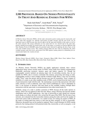 International Journal of Network Security & Its Applications (IJNSA), Vol.4, No.2, March 2012
DOI : 10.5121/ijnsa.2012.4202 21
LSR PROTOCOL BASED ON NODES POTENTIALITY
IN TRUST AND RESIDUAL ENERGY FOR WSNS
Shaik Sahil Babu#1
, Arnab Raha#2
, M.K. Naskar#3
#
Department of Electronics and Telecommunication Engineering,
Jadavpur University, Kolkata – 700 032, West Bengal, India
1
sksahilbabu419@gmail.com, 2
arnabraha1989@gmail.com,
3
mrinalnaskar@yahoo.co.in
ABSTRACT
In Wireless Sensor Networks (WSNs), all the nodes selected for packet routing must be trustworthy, and
at the same time energetic too. Smooth conservation of nodes energies and the trust levels, are an
important issues in WSN because they directly affects the life span and reliability of the nodes as well as
the entire network. The energy utilization at every node must be very smooth and at the same time,
packets should be forwarded via trusted nodes only. In this paper, we propose an Energy Efficient Link
State Routing Protocol (EELSRP) using the potential nodes selected by applying the fuzzy logic on the
trust and residual energy levels. This routing protocol finds the best route by balancing the nodes
residual energies and trust levels, and protects the WSN against routing attacks by eliminating the un-
trusted nodes before the creation of route.
KEYWORDS
Wireless Sensor Network (WSN); Fuzzy Logic; Geometric Mean (GM); Direct Trust; Indirect Trust;
Route Trust (RT); Base Station (BS); Benevolent Node; Packet Latency.
1. INTRODUCTION
As Wireless Sensor Networks (WSNs) are highly application oriented, these various
applications bring various security needs. In WSN, sensor nodes have limited communication
bandwidth, processing resources, memory space and battery capacity [1]. Though the
cryptographic security methods are playing major role for providing security, they are not
suitable for WSNs, due to resource constraints like memory, processing and energy at node.
Cryptographic security is more complex and the overhead is high. Hence, a new way of security
called “Trust” came into picture and has become new area for researchers. Trust, a degree of
reliability of a node on any other neighbour node of WSN, can be formed from the track record
of past transactions made with the node. By maintaining a record of the transactions with other
nodes, directly as well as indirectly, trust value will be established [2]. Trust is dependent on
time; it can increase or decrease with time based on the available evidence through direct
interactions with the same node or recommendations from other trusted nodes [3].
Similarly, energy of a node is another constraint in WSN, because all the nodes operate on
battery, which can’t be replaced in their life time. Hence, energy efficiency has become another
challenging issue in WSN applications. Any type of processing at node should not consume
much energy as it affects the node’s life, in-turn the life span of the WSN. The life time of any
network, can evaluated from the trustworthy relations among the nodes and from the number of
route from source node to destination. As a matter of fact, for routing any packet in WSN, all
the nodes of routing path from source to sink must be both, energetic as well as trustworthy.
Otherwise, the packet may not be reached or captured. There is much literature for WSN routing
protocols, but routing protocol with potential nodes like, trustworthy as well as energetic, is out
 