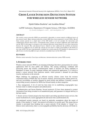 International Journal of Network Security & Its Applications (IJNSA), Vol.4, No.2, March 2012
DOI : 10.5121/ijnsa.2012.4203 35
CROSS LAYER INTRUSION DETECTION SYSTEM
FOR WIRELESS SENSOR NETWORK
Djallel Eddine Boubiche1
and Azeddine Bilami2
LaSTIC Laboratory, Department of Computer Sciences, UHL Batna, ALGERIA
dj.boubiche@gmail.com
1
, abilami@yahoo.fr
2
ABSTRACT
The wireless sensor networks (WSN) are particularly vulnerable to various attacks at different layers of
the protocol stack. Many intrusion detection system (IDS) have been proposed to secure WSNs. But all
these systems operate in a single layer of the OSI model, or do not consider the interaction and
collaboration between these layers. Consequently these systems are mostly inefficient and would drain
out the WSN. In this paper we propose a new intrusion detection system based on cross layer interaction
between the network, Mac and physical layers. Indeed we have addressed the problem of intrusion
detection in a different way in which the concept of cross layer is widely used leading to the birth of a
new type of IDS. We have experimentally evaluated our system using the NS simulator to demonstrate its
effectiveness in detecting different types of attacks at multiple layers of the OSI model.
KEYWORDS
Wireless sensor networks, Cross layer architecture, intrusion detection system, WSN security.
1. INTRODUCTION
Wireless sensor network (WSN) is an emerging technology that shows great promise for various
applications both for mass public and military. The sensing technology combined with
processing power and wireless communication makes it lucrative for being exploited in
abundance in future. In many important military and commercial applications, it is critical to
protect a sensor network from malicious attacks, which presents a demand for providing
security mechanisms in the network.
Major challenge for employing an efficient security scheme comes from the resource
constrained nature of WSNs like size of sensors, memory, processing power, battery power etc.
and easy accessibility of wireless channels by good citizens and attackers. Currently, research
on providing security solutions for WSNs has focused mainly on three categories:
1. Key management: A lot of work has been done [1] in establishing cryptographic keys
between nodes to enable encryption and authentication.
2. Authentication and Secure Routing: Several protocols [2] have been proposed to protect
information from being revealed to an unauthorized party and guarantee its integral delivery to
the base station.
3. Secure services: Certain progress has been made in providing specialized secure services, like
secure localization [3], secure aggregation [4] and secure time synchronization [5].
All mentioned security protocols are based on particular assumptions about the nature of
attacks. If the attacker is “weak”, the protocol will achieve its security goal. This means that an
intruder is prevented from breaking into a sensor network. If the attacker is “strong” (i.e.,
behaves more maliciously), there is a non-negligible probability that the adversary will break in.
 