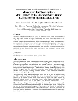 International Journal of Network Security & Its Applications (IJNSA), Vol.4, No.2, March 2012
DOI : 10.5121/ijnsa.2012.4204 53
MINIMIZING THE TIME OF SPAM
MAIL DETECTION BY RELOCATING FILTERING
SYSTEM TO THE SENDER MAIL SERVER
Alireza Nemaney Pour1
, Raheleh Kholghi2
and Soheil Behnam Roudsari2
1
Dept. of Software Technology Engineering, Islamic Azad University of Abhar, Iran
pour@abhariau.ac.ir
2
Dept. of IT Engineering, Sharif University of Technology, Kish Island, Iran
{r.kholghi,Soheil.bh}@gmail.com
ABSTRACT
Unsolicited Bulk Emails (also known as Spam) are undesirable emails sent to massive number of
users. Spam emails consume the network resources and cause lots of security uncertainties. As we
studied, the location where the spam filter operates in is an important parameter to preserve network
resources. Although there are many different methods to block spam emails, most of program developers
only intend to block spam emails from being delivered to their clients. In this paper, we will introduce a
new and efficient approach to prevent spam emails from being transferred. The result shows that if we
focus on developing a filtering method for spams emails in the sender mail server rather than the receiver
mail server, we can detect the spam emails in the shortest time consequently to avoid wasting
network resources.
KEYWORDS
Anti-spams, Receiver mail server, Sender mail server, Spam Email
1. INTRODUCTION
An e-mail is considered “spam” when a massive number of them are sent to multiple recipients.
Spam email is usually used for advertisement or marketing. These unwanted emails cause
drawbacks to the recipient, and consume the users’ network resources. The disadvantages of
spam emails have been addressed in many occasions. In some cases for a single user 9 out of 10
emails are spams that fill his/her inbox. The United States Federal Trade Commission described
that 66% of spams have false information somewhere in the message and 18% of spams
advertise “Adult” material. According to another report [1] 12% of users spend half hour or
more per day dealing with spam emails.
There are several major problems with spam mails. First of all, they are high in volume
and fill in mailbox of users. Secondly, there is no correlation between receivers’ area of
interests and the contents of spam mails. Thirdly, they cost money for ISPs because the
bandwidth and the memory of system are wasted. Finally, Spam e-mails cause a lot of
security problems because most of them include Trojan, Malwares, and viruses [2].
Many filtering techniques have been developed to control the flow of spam emails.
Unfortunately, even with these available techniques, the number of spam emails is growing and
the flow has not been controlled completely. The setback is that there is no actual solution
because a spammer; an unidentified user with enough knowledge is able to be familiar with the
logic of the filtering mechanisms. As a result, bypassing the filter and sending the spam emails
 