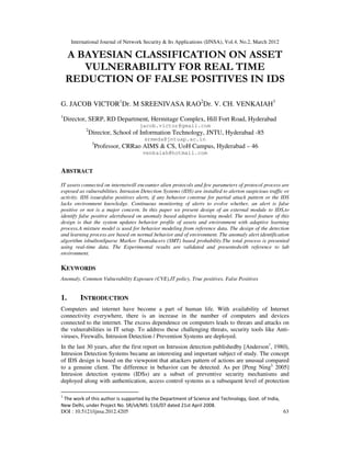 International Journal of Network Security & Its Applications (IJNSA), Vol.4, No.2, March 2012
DOI : 10.5121/ijnsa.2012.4205 63
A BAYESIAN CLASSIFICATION ON ASSET
VULNERABILITY FOR REAL TIME
REDUCTION OF FALSE POSITIVES IN IDS
G. JACOB VICTOR1
Dr. M SREENIVASA RAO2
Dr. V. CH. VENKAIAH3
1
Director, SERP, RD Department, Hermitage Complex, Hill Fort Road, Hyderabad
jacob.victor@gmail.com
2
Director, School of Information Technology, JNTU, Hyderabad -85
srmeda@jntuap.ac.in
3
Professor, CRRao AIMS & CS, UoH Campus, Hyderabad – 46
venkaiah@hotmail.com
ABSTRACT
IT assets connected on internetwill encounter alien protocols and few parameters of protocol process are
exposed as vulnerabilities. Intrusion Detection Systems (IDS) are installed to alerton suspicious traffic or
activity. IDS issuesfalse positives alerts, if any behavior construe for partial attack pattern or the IDS
lacks environment knowledge. Continuous monitoring of alerts to evolve whether, an alert is false
positive or not is a major concern. In this paper we present design of an external module to IDS,to
identify false positive alertsbased on anomaly based adaptive learning model. The novel feature of this
design is that the system updates behavior profile of assets and environment with adaptive learning
process.A mixture model is used for behavior modeling from reference data. The design of the detection
and learning process are based on normal behavior and of environment. The anomaly alert identification
algorithm isbuiltonSparse Markov Transducers (SMT) based probability.The total process is presented
using real-time data. The Experimental results are validated and presentedwith reference to lab
environment.
KEYWORDS
Anomaly, Common Vulnerability Exposure (CVE),IT policy, True positives, False Positives
1. INTRODUCTION
Computers and internet have become a part of human life. With availability of Internet
connectivity everywhere, there is an increase in the number of computers and devices
connected to the internet. The excess dependence on computers leads to threats and attacks on
the vulnerabilities in IT setup. To address these challenging threats, security tools like Anti-
viruses, Firewalls, Intrusion Detection / Prevention Systems are deployed.
In the last 30 years, after the first report on Intrusion detection publishedby [Anderson1
, 1980),
Intrusion Detection Systems became an interesting and important subject of study. The concept
of IDS design is based on the viewpoint that attackers pattern of actions are unusual compared
to a genuine client. The difference in behavior can be detected. As per [Peng Ning2,
2005]
Intrusion detection systems (IDSs) are a subset of preventive security mechanisms and
deployed along with authentication, access control systems as a subsequent level of protection
1
The work of this author is supported by the Department of Science and Technology, Govt. of India,
New Delhi, under Project No. SR/s4/MS: 516/07 dated 21st April 2008.
 