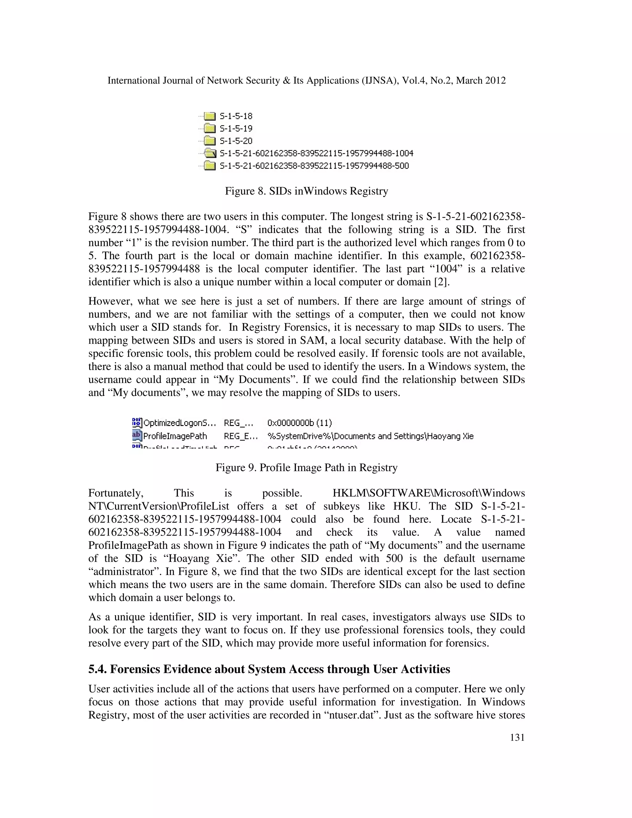 International Journal of Network Security & Its Applications (IJNSA), Vol.4, No.2, March 2012
131
Figure 8. SIDs inWindows Registry
Figure 8 shows there are two users in this computer. The longest string is S-1-5-21-602162358-
839522115-1957994488-1004. “S” indicates that the following string is a SID. The first
number “1” is the revision number. The third part is the authorized level which ranges from 0 to
5. The fourth part is the local or domain machine identifier. In this example, 602162358-
839522115-1957994488 is the local computer identifier. The last part “1004” is a relative
identifier which is also a unique number within a local computer or domain [2].
However, what we see here is just a set of numbers. If there are large amount of strings of
numbers, and we are not familiar with the settings of a computer, then we could not know
which user a SID stands for. In Registry Forensics, it is necessary to map SIDs to users. The
mapping between SIDs and users is stored in SAM, a local security database. With the help of
specific forensic tools, this problem could be resolved easily. If forensic tools are not available,
there is also a manual method that could be used to identify the users. In a Windows system, the
username could appear in “My Documents”. If we could find the relationship between SIDs
and “My documents”, we may resolve the mapping of SIDs to users.
Figure 9. Profile Image Path in Registry
Fortunately, This is possible. HKLMSOFTWAREMicrosoftWindows
NTCurrentVersionProfileList offers a set of subkeys like HKU. The SID S-1-5-21-
602162358-839522115-1957994488-1004 could also be found here. Locate S-1-5-21-
602162358-839522115-1957994488-1004 and check its value. A value named
ProfileImagePath as shown in Figure 9 indicates the path of “My documents” and the username
of the SID is “Hoayang Xie”. The other SID ended with 500 is the default username
“administrator”. In Figure 8, we find that the two SIDs are identical except for the last section
which means the two users are in the same domain. Therefore SIDs can also be used to define
which domain a user belongs to.
As a unique identifier, SID is very important. In real cases, investigators always use SIDs to
look for the targets they want to focus on. If they use professional forensics tools, they could
resolve every part of the SID, which may provide more useful information for forensics.
5.4. Forensics Evidence about System Access through User Activities
User activities include all of the actions that users have performed on a computer. Here we only
focus on those actions that may provide useful information for investigation. In Windows
Registry, most of the user activities are recorded in “ntuser.dat”. Just as the software hive stores
 