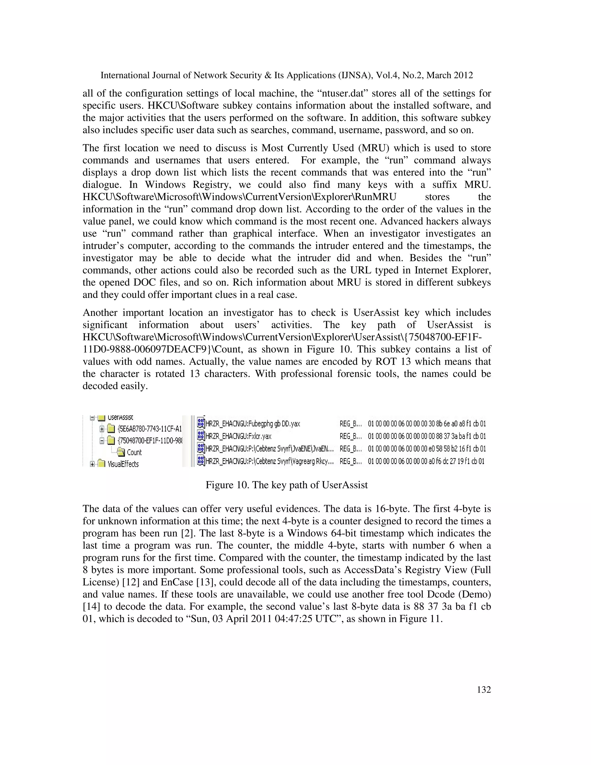 International Journal of Network Security & Its Applications (IJNSA), Vol.4, No.2, March 2012
132
all of the configuration settings of local machine, the “ntuser.dat” stores all of the settings for
specific users. HKCUSoftware subkey contains information about the installed software, and
the major activities that the users performed on the software. In addition, this software subkey
also includes specific user data such as searches, command, username, password, and so on.
The first location we need to discuss is Most Currently Used (MRU) which is used to store
commands and usernames that users entered. For example, the “run” command always
displays a drop down list which lists the recent commands that was entered into the “run”
dialogue. In Windows Registry, we could also find many keys with a suffix MRU.
HKCUSoftwareMicrosoftWindowsCurrentVersionExplorerRunMRU stores the
information in the “run” command drop down list. According to the order of the values in the
value panel, we could know which command is the most recent one. Advanced hackers always
use “run” command rather than graphical interface. When an investigator investigates an
intruder’s computer, according to the commands the intruder entered and the timestamps, the
investigator may be able to decide what the intruder did and when. Besides the “run”
commands, other actions could also be recorded such as the URL typed in Internet Explorer,
the opened DOC files, and so on. Rich information about MRU is stored in different subkeys
and they could offer important clues in a real case.
Another important location an investigator has to check is UserAssist key which includes
significant information about users’ activities. The key path of UserAssist is
HKCUSoftwareMicrosoftWindowsCurrentVersionExplorerUserAssist{75048700-EF1F-
11D0-9888-006097DEACF9}Count, as shown in Figure 10. This subkey contains a list of
values with odd names. Actually, the value names are encoded by ROT 13 which means that
the character is rotated 13 characters. With professional forensic tools, the names could be
decoded easily.
Figure 10. The key path of UserAssist
The data of the values can offer very useful evidences. The data is 16-byte. The first 4-byte is
for unknown information at this time; the next 4-byte is a counter designed to record the times a
program has been run [2]. The last 8-byte is a Windows 64-bit timestamp which indicates the
last time a program was run. The counter, the middle 4-byte, starts with number 6 when a
program runs for the first time. Compared with the counter, the timestamp indicated by the last
8 bytes is more important. Some professional tools, such as AccessData’s Registry View (Full
License) [12] and EnCase [13], could decode all of the data including the timestamps, counters,
and value names. If these tools are unavailable, we could use another free tool Dcode (Demo)
[14] to decode the data. For example, the second value’s last 8-byte data is 88 37 3a ba f1 cb
01, which is decoded to “Sun, 03 April 2011 04:47:25 UTC”, as shown in Figure 11.
 