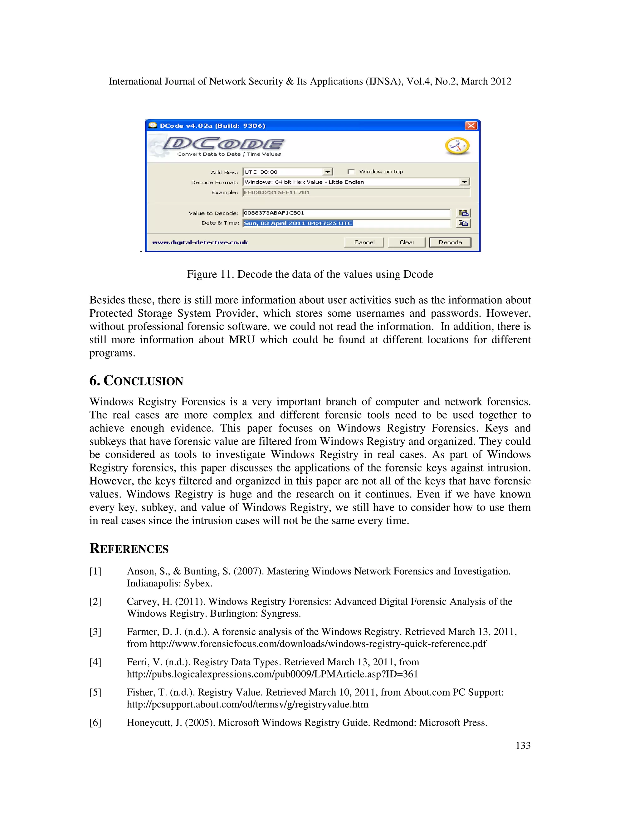 International Journal of Network Security & Its Applications (IJNSA), Vol.4, No.2, March 2012
133
.
Figure 11. Decode the data of the values using Dcode
Besides these, there is still more information about user activities such as the information about
Protected Storage System Provider, which stores some usernames and passwords. However,
without professional forensic software, we could not read the information. In addition, there is
still more information about MRU which could be found at different locations for different
programs.
6. CONCLUSION
Windows Registry Forensics is a very important branch of computer and network forensics.
The real cases are more complex and different forensic tools need to be used together to
achieve enough evidence. This paper focuses on Windows Registry Forensics. Keys and
subkeys that have forensic value are filtered from Windows Registry and organized. They could
be considered as tools to investigate Windows Registry in real cases. As part of Windows
Registry forensics, this paper discusses the applications of the forensic keys against intrusion.
However, the keys filtered and organized in this paper are not all of the keys that have forensic
values. Windows Registry is huge and the research on it continues. Even if we have known
every key, subkey, and value of Windows Registry, we still have to consider how to use them
in real cases since the intrusion cases will not be the same every time.
REFERENCES
[1] Anson, S., & Bunting, S. (2007). Mastering Windows Network Forensics and Investigation.
Indianapolis: Sybex.
[2] Carvey, H. (2011). Windows Registry Forensics: Advanced Digital Forensic Analysis of the
Windows Registry. Burlington: Syngress.
[3] Farmer, D. J. (n.d.). A forensic analysis of the Windows Registry. Retrieved March 13, 2011,
from http://www.forensicfocus.com/downloads/windows-registry-quick-reference.pdf
[4] Ferri, V. (n.d.). Registry Data Types. Retrieved March 13, 2011, from
http://pubs.logicalexpressions.com/pub0009/LPMArticle.asp?ID=361
[5] Fisher, T. (n.d.). Registry Value. Retrieved March 10, 2011, from About.com PC Support:
http://pcsupport.about.com/od/termsv/g/registryvalue.htm
[6] Honeycutt, J. (2005). Microsoft Windows Registry Guide. Redmond: Microsoft Press.
 