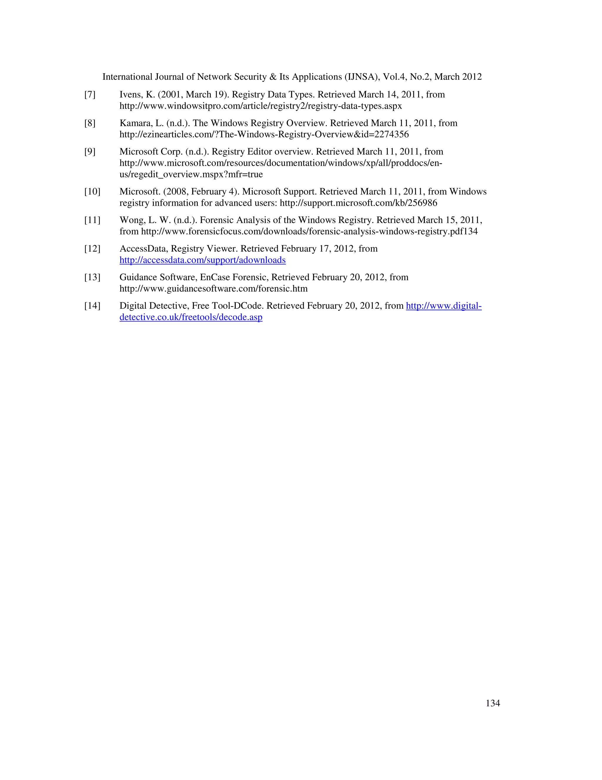 International Journal of Network Security & Its Applications (IJNSA), Vol.4, No.2, March 2012
134
[7] Ivens, K. (2001, March 19). Registry Data Types. Retrieved March 14, 2011, from
http://www.windowsitpro.com/article/registry2/registry-data-types.aspx
[8] Kamara, L. (n.d.). The Windows Registry Overview. Retrieved March 11, 2011, from
http://ezinearticles.com/?The-Windows-Registry-Overview&id=2274356
[9] Microsoft Corp. (n.d.). Registry Editor overview. Retrieved March 11, 2011, from
http://www.microsoft.com/resources/documentation/windows/xp/all/proddocs/en-
us/regedit_overview.mspx?mfr=true
[10] Microsoft. (2008, February 4). Microsoft Support. Retrieved March 11, 2011, from Windows
registry information for advanced users: http://support.microsoft.com/kb/256986
[11] Wong, L. W. (n.d.). Forensic Analysis of the Windows Registry. Retrieved March 15, 2011,
from http://www.forensicfocus.com/downloads/forensic-analysis-windows-registry.pdf134
[12] AccessData, Registry Viewer. Retrieved February 17, 2012, from
http://accessdata.com/support/adownloads
[13] Guidance Software, EnCase Forensic, Retrieved February 20, 2012, from
http://www.guidancesoftware.com/forensic.htm
[14] Digital Detective, Free Tool-DCode. Retrieved February 20, 2012, from http://www.digital-
detective.co.uk/freetools/decode.asp
 