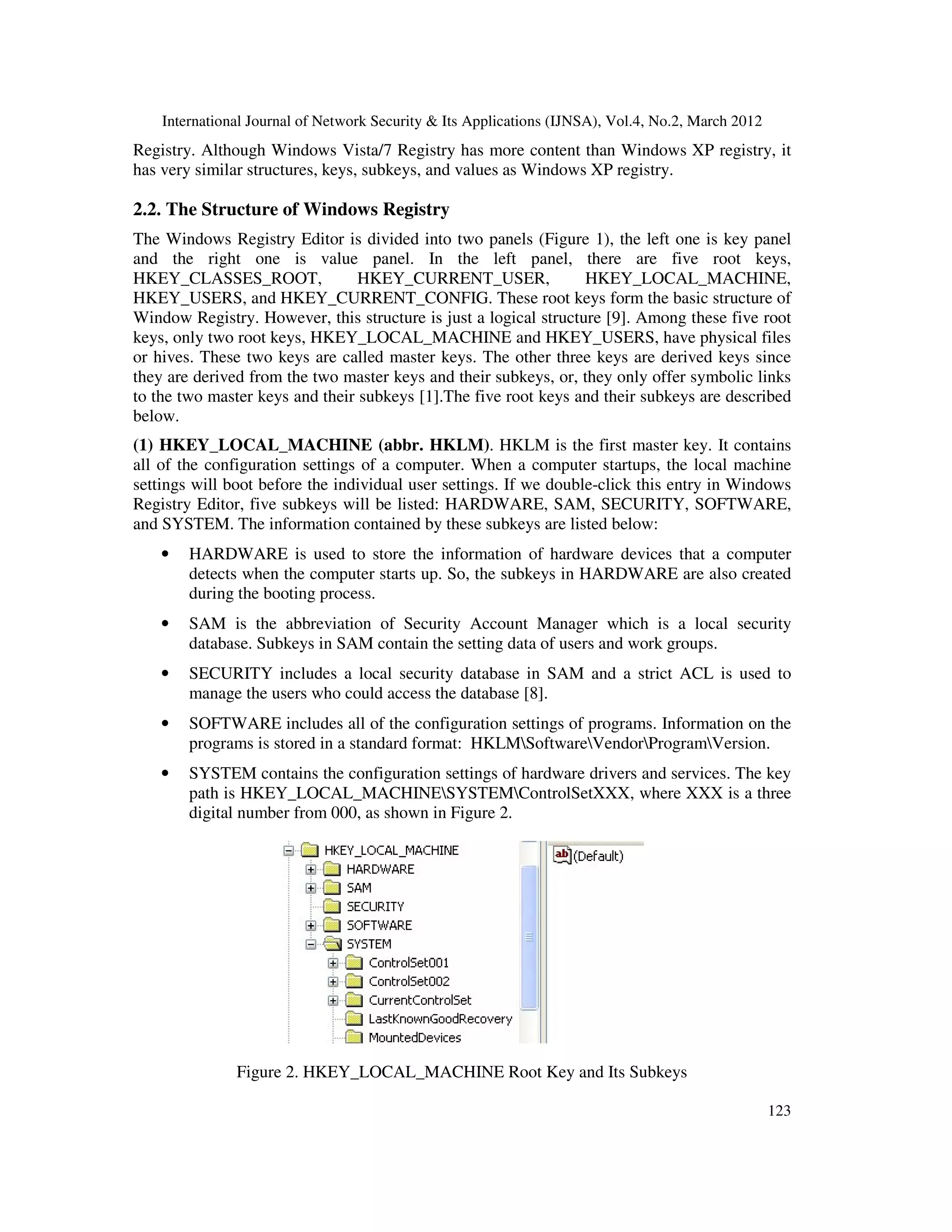 International Journal of Network Security & Its Applications (IJNSA), Vol.4, No.2, March 2012
123
Registry. Although Windows Vista/7 Registry has more content than Windows XP registry, it
has very similar structures, keys, subkeys, and values as Windows XP registry.
2.2. The Structure of Windows Registry
The Windows Registry Editor is divided into two panels (Figure 1), the left one is key panel
and the right one is value panel. In the left panel, there are five root keys,
HKEY_CLASSES_ROOT, HKEY_CURRENT_USER, HKEY_LOCAL_MACHINE,
HKEY_USERS, and HKEY_CURRENT_CONFIG. These root keys form the basic structure of
Window Registry. However, this structure is just a logical structure [9]. Among these five root
keys, only two root keys, HKEY_LOCAL_MACHINE and HKEY_USERS, have physical files
or hives. These two keys are called master keys. The other three keys are derived keys since
they are derived from the two master keys and their subkeys, or, they only offer symbolic links
to the two master keys and their subkeys [1].The five root keys and their subkeys are described
below.
(1) HKEY_LOCAL_MACHINE (abbr. HKLM). HKLM is the first master key. It contains
all of the configuration settings of a computer. When a computer startups, the local machine
settings will boot before the individual user settings. If we double-click this entry in Windows
Registry Editor, five subkeys will be listed: HARDWARE, SAM, SECURITY, SOFTWARE,
and SYSTEM. The information contained by these subkeys are listed below:
• HARDWARE is used to store the information of hardware devices that a computer
detects when the computer starts up. So, the subkeys in HARDWARE are also created
during the booting process.
• SAM is the abbreviation of Security Account Manager which is a local security
database. Subkeys in SAM contain the setting data of users and work groups.
• SECURITY includes a local security database in SAM and a strict ACL is used to
manage the users who could access the database [8].
• SOFTWARE includes all of the configuration settings of programs. Information on the
programs is stored in a standard format: HKLMSoftwareVendorProgramVersion.
• SYSTEM contains the configuration settings of hardware drivers and services. The key
path is HKEY_LOCAL_MACHINESYSTEMControlSetXXX, where XXX is a three
digital number from 000, as shown in Figure 2.
Figure 2. HKEY_LOCAL_MACHINE Root Key and Its Subkeys
 