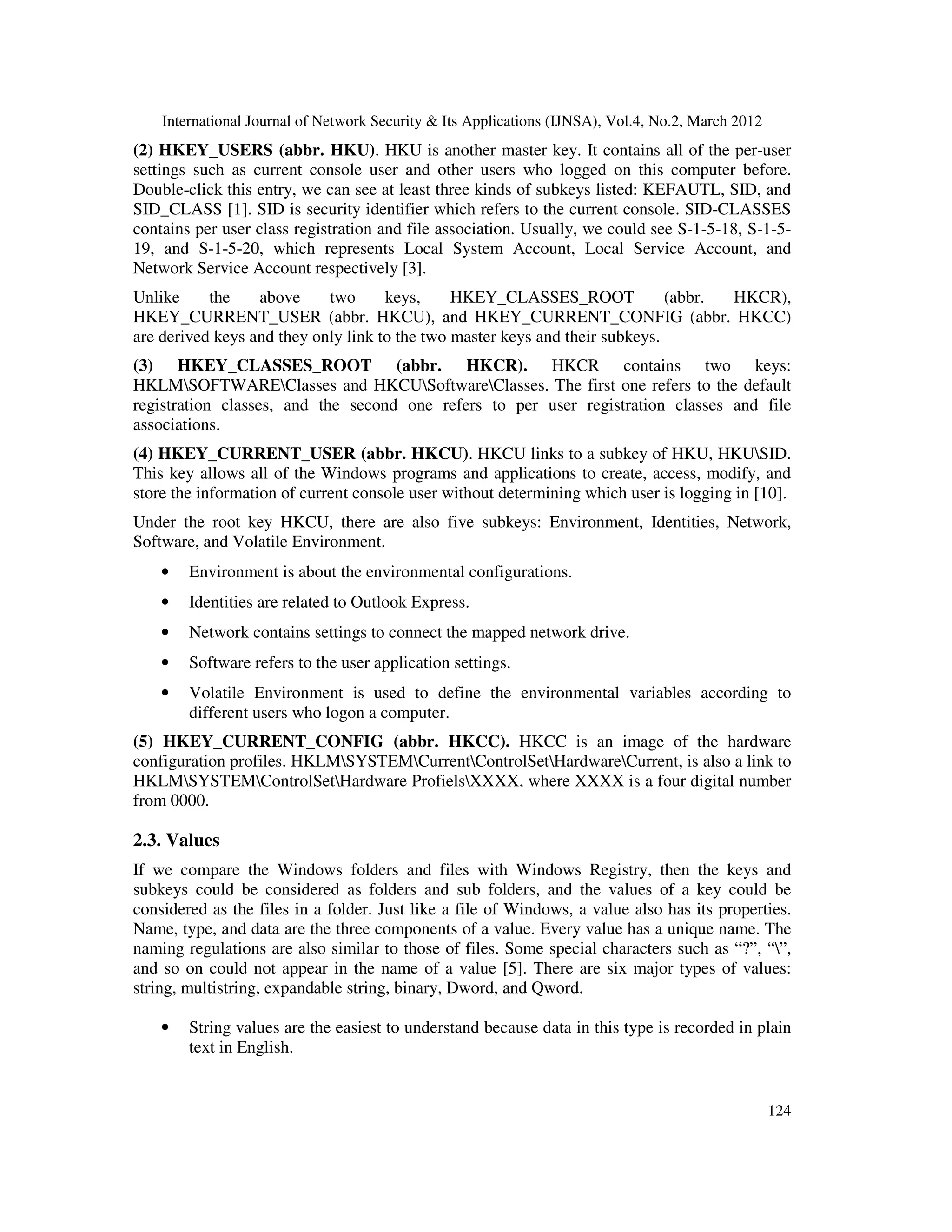 International Journal of Network Security & Its Applications (IJNSA), Vol.4, No.2, March 2012
124
(2) HKEY_USERS (abbr. HKU). HKU is another master key. It contains all of the per-user
settings such as current console user and other users who logged on this computer before.
Double-click this entry, we can see at least three kinds of subkeys listed: KEFAUTL, SID, and
SID_CLASS [1]. SID is security identifier which refers to the current console. SID-CLASSES
contains per user class registration and file association. Usually, we could see S-1-5-18, S-1-5-
19, and S-1-5-20, which represents Local System Account, Local Service Account, and
Network Service Account respectively [3].
Unlike the above two keys, HKEY_CLASSES_ROOT (abbr. HKCR),
HKEY_CURRENT_USER (abbr. HKCU), and HKEY_CURRENT_CONFIG (abbr. HKCC)
are derived keys and they only link to the two master keys and their subkeys.
(3) HKEY_CLASSES_ROOT (abbr. HKCR). HKCR contains two keys:
HKLMSOFTWAREClasses and HKCUSoftwareClasses. The first one refers to the default
registration classes, and the second one refers to per user registration classes and file
associations.
(4) HKEY_CURRENT_USER (abbr. HKCU). HKCU links to a subkey of HKU, HKUSID.
This key allows all of the Windows programs and applications to create, access, modify, and
store the information of current console user without determining which user is logging in [10].
Under the root key HKCU, there are also five subkeys: Environment, Identities, Network,
Software, and Volatile Environment.
• Environment is about the environmental configurations.
• Identities are related to Outlook Express.
• Network contains settings to connect the mapped network drive.
• Software refers to the user application settings.
• Volatile Environment is used to define the environmental variables according to
different users who logon a computer.
(5) HKEY_CURRENT_CONFIG (abbr. HKCC). HKCC is an image of the hardware
configuration profiles. HKLMSYSTEMCurrentControlSetHardwareCurrent, is also a link to
HKLMSYSTEMControlSetHardware ProfielsXXXX, where XXXX is a four digital number
from 0000.
2.3. Values
If we compare the Windows folders and files with Windows Registry, then the keys and
subkeys could be considered as folders and sub folders, and the values of a key could be
considered as the files in a folder. Just like a file of Windows, a value also has its properties.
Name, type, and data are the three components of a value. Every value has a unique name. The
naming regulations are also similar to those of files. Some special characters such as “?”, “”,
and so on could not appear in the name of a value [5]. There are six major types of values:
string, multistring, expandable string, binary, Dword, and Qword.
• String values are the easiest to understand because data in this type is recorded in plain
text in English.
 