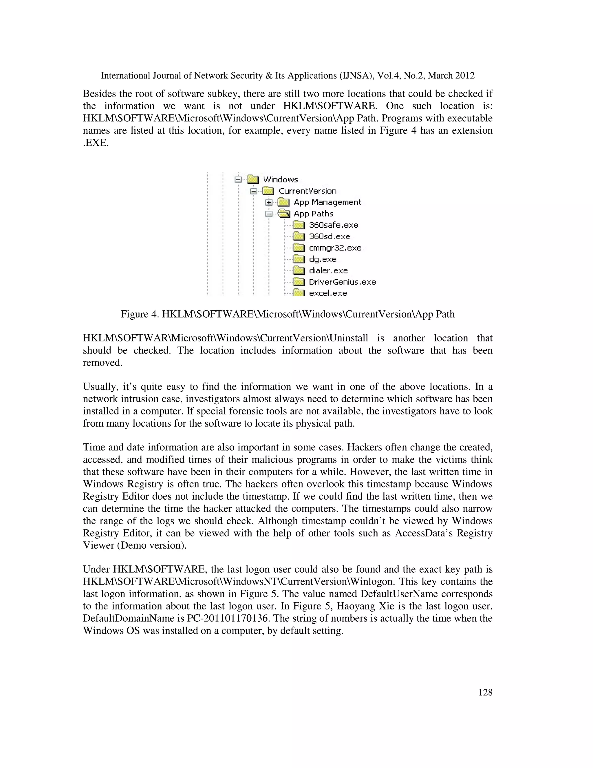 International Journal of Network Security & Its Applications (IJNSA), Vol.4, No.2, March 2012
128
Besides the root of software subkey, there are still two more locations that could be checked if
the information we want is not under HKLMSOFTWARE. One such location is:
HKLMSOFTWAREMicrosoftWindowsCurrentVersionApp Path. Programs with executable
names are listed at this location, for example, every name listed in Figure 4 has an extension
.EXE.
Figure 4. HKLMSOFTWAREMicrosoftWindowsCurrentVersionApp Path
HKLMSOFTWARMicrosoftWindowsCurrentVersionUninstall is another location that
should be checked. The location includes information about the software that has been
removed.
Usually, it’s quite easy to find the information we want in one of the above locations. In a
network intrusion case, investigators almost always need to determine which software has been
installed in a computer. If special forensic tools are not available, the investigators have to look
from many locations for the software to locate its physical path.
Time and date information are also important in some cases. Hackers often change the created,
accessed, and modified times of their malicious programs in order to make the victims think
that these software have been in their computers for a while. However, the last written time in
Windows Registry is often true. The hackers often overlook this timestamp because Windows
Registry Editor does not include the timestamp. If we could find the last written time, then we
can determine the time the hacker attacked the computers. The timestamps could also narrow
the range of the logs we should check. Although timestamp couldn’t be viewed by Windows
Registry Editor, it can be viewed with the help of other tools such as AccessData’s Registry
Viewer (Demo version).
Under HKLMSOFTWARE, the last logon user could also be found and the exact key path is
HKLMSOFTWAREMicrosoftWindowsNTCurrentVersionWinlogon. This key contains the
last logon information, as shown in Figure 5. The value named DefaultUserName corresponds
to the information about the last logon user. In Figure 5, Haoyang Xie is the last logon user.
DefaultDomainName is PC-201101170136. The string of numbers is actually the time when the
Windows OS was installed on a computer, by default setting.
 