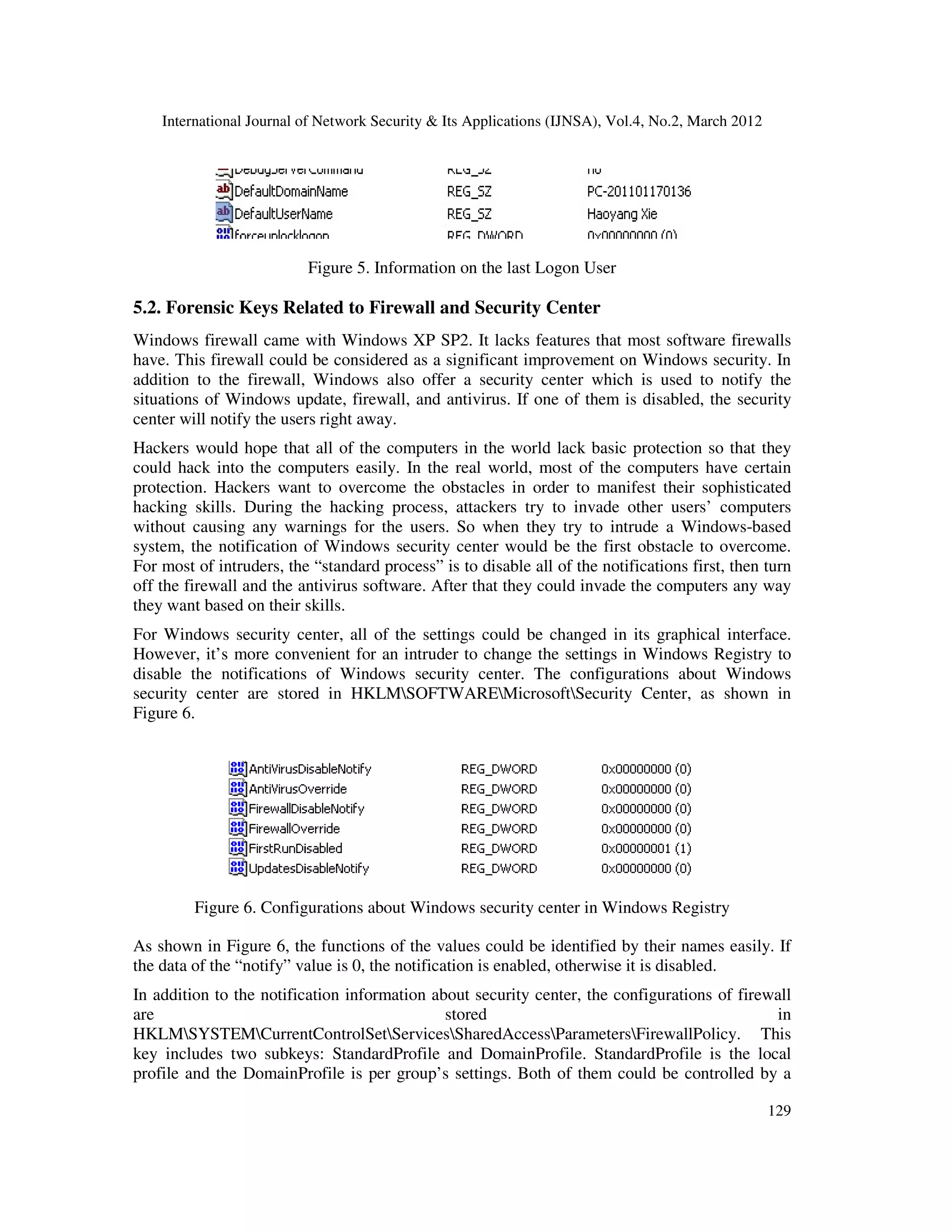 International Journal of Network Security & Its Applications (IJNSA), Vol.4, No.2, March 2012
129
Figure 5. Information on the last Logon User
5.2. Forensic Keys Related to Firewall and Security Center
Windows firewall came with Windows XP SP2. It lacks features that most software firewalls
have. This firewall could be considered as a significant improvement on Windows security. In
addition to the firewall, Windows also offer a security center which is used to notify the
situations of Windows update, firewall, and antivirus. If one of them is disabled, the security
center will notify the users right away.
Hackers would hope that all of the computers in the world lack basic protection so that they
could hack into the computers easily. In the real world, most of the computers have certain
protection. Hackers want to overcome the obstacles in order to manifest their sophisticated
hacking skills. During the hacking process, attackers try to invade other users’ computers
without causing any warnings for the users. So when they try to intrude a Windows-based
system, the notification of Windows security center would be the first obstacle to overcome.
For most of intruders, the “standard process” is to disable all of the notifications first, then turn
off the firewall and the antivirus software. After that they could invade the computers any way
they want based on their skills.
For Windows security center, all of the settings could be changed in its graphical interface.
However, it’s more convenient for an intruder to change the settings in Windows Registry to
disable the notifications of Windows security center. The configurations about Windows
security center are stored in HKLMSOFTWAREMicrosoftSecurity Center, as shown in
Figure 6.
Figure 6. Configurations about Windows security center in Windows Registry
As shown in Figure 6, the functions of the values could be identified by their names easily. If
the data of the “notify” value is 0, the notification is enabled, otherwise it is disabled.
In addition to the notification information about security center, the configurations of firewall
are stored in
HKLMSYSTEMCurrentControlSetServicesSharedAccessParametersFirewallPolicy. This
key includes two subkeys: StandardProfile and DomainProfile. StandardProfile is the local
profile and the DomainProfile is per group’s settings. Both of them could be controlled by a
 