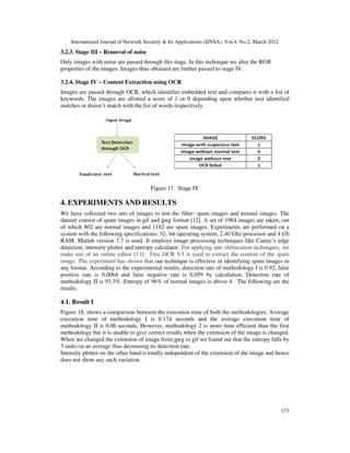 International Journal of Network Security & Its Applications (IJNSA), Vol.4, No.2, March 2012
173
3.2.3. Stage III – Removal of noise
Only images with noise are passed through this stage. In this technique we alter the RGB
properties of the images. Images thus obtained are further passed to stage IV.
3.2.4. Stage IV – Content Extraction using OCR
Images are passed through OCR, which identifies embedded text and compares it with a list of
keywords. The images are allotted a score of 1 or 0 depending upon whether text identified
matches or doesn’t match with the list of words respectively.
Figure 17. Stage IV
4. EXPERIMENTS AND RESULTS
We have collected two sets of images to test the filter: spam images and normal images. The
dataset consist of spam images in gif and jpeg format [12]. A set of 1984 images are taken, out
of which 802 are normal images and 1182 are spam images. Experiments are performed on a
system with the following specifications: 32- bit operating system, 2.40 Ghz processor and 4 Gb
RAM. Matlab version 7.7 is used. It employs image processing techniques like Canny‘s edge
detection, intensity plotter and entropy calculator. For applying anti obfuscation techniques, we
make use of an online editor [11]. Free OCR V3 is used to extract the content of the spam
image. The experiment has shown that our technique is effective in identifying spam images in
any format. According to the experimental results, detection rate of methodology I is 0.92, false
positive rate is 0.0064 and false negative rate is 0.059 by calculation. Detection rate of
methodology II is 93.3%. Entropy of 96% of normal images is above 4. The following are the
results.
4.1. Result I
Figure 18. shows a comparison between the execution time of both the methodologies. Average
execution time of methodology I is 0.174 seconds and the average execution time of
methodology II is 0.06 seconds. However, methodology 2 is more time efficient than the first
methodology but it is unable to give correct results when the extension of the image is changed.
When we changed the extension of image from jpeg to gif we found out that the entropy falls by
3 units on an average thus decreasing its detection rate.
Intensity plotter on the other hand is totally independent of the extension of the image and hence
does not show any such variation.
 