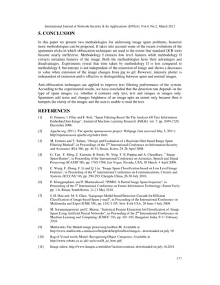 International Journal of Network Security & Its Applications (IJNSA), Vol.4, No.2, March 2012
177
5. CONCLUSION
In this paper we present two methodologies for addressing image spam problems, however
more methodologies can be proposed. It takes into account some of the recent evolutions of the
spammers tricks in which obfuscation techniques are used to the extent that standard OCR tools
become nearly ineffective. Methodology I extracts low level features while methodology II
extracts metadata features of the image. Both the methodologies have their advantages and
disadvantages. Experiments reveal that time taken by methodology II is less compared to
methodology I, but entropy is not independent of the extension of image and shows a decreases
in value when extension of the image changes from jpg to gif. However, intensity plotter is
independent of extension and is effective in distinguishing between spam and normal images.
Anti-obfuscation techniques are applied to improve text filtering performance of the system.
According to the experimental results, we have concluded that the detection rate depends on the
type of spam images, i.e. whether it contains only text, text and images or images only.
Spammers add noise and changes brightness of an image upto an extent only because then it
hampers the clarity of the images and the user is unable to read the text.
REFERENCES
[1] G. Fumera, I. Pillai and F. Roli, “Spam Filtering Based On The Analysis Of Text Information
Embedded Into Image”, Journal of Machine Learning Research (JMLR), vol. 7, pp. 2699-2720,
December 2006.
[2] Apache.org (2011). The apache spamassassin project. Webpage (last accessed May 3, 2011):
http://spamassassin.apache.org/index.html.
[3] M. Uemura and T. Tabata, “Design and Evaluation of a Bayesian-filter-based Image Spam
Filtering Method”, in Proceedings of the 2nd
International Conference on Information Security
and Assurance (ISA '08), pp. 46-51, Busan, Korea, 24-26 April 2008.
[4] G. Yan, Y. Ming, Z. Xiaonan, B. Pardo, W. Ying, T. N. Pappas and A. Choudhary, ” Image
Spam Hunter”, in Proceeding of the International Conference on Acoustics, Speech and Signal
Processing (ICASSP '08), pp. 1765-1768, Las Vegas, Nevada, USA, 30 March- 4 April 2008.
[5] C. Wang, F. Zhang, F. Li and Q. Liu, “Image Spam Classification based on Low Level Image
Features”, in Proceeding of the 8th
International Conference on Communications, Circuits and
Systems (ICCCAS '10), pp. 290-293, Chengdu China, 28-30 July 2010.
[6] P. Klangpraphant, and P. Bhattarakosol, “PIMSI: A Partial Image Spam Inspector”, in
Proceeding of the 5th
International Conference on Future Information Technology (FutureTech),
pp. 1-6, Busan, South Korea, 21-23 May 2010.
[7] J. H. Hsia and M. S. Chen, “Language-Model-based Detection Cascade for Efficient
Classification of Image-based Spam e-mail”, in Proceeding of the International Conference on
Multimedia and Expo (ICME '09), pp. 1182-1185, New York USA, 28 June-3 July 2009.
[8] M. Soranamageswari and C. Meena, “Statistical Feature Extraction for Classification of Image
Spam Using Artificial Neural Networks”, in Proceeding of the 2nd
International Conference on
Machine Learning and Computing (ICMLC '10), pp. 101-105, Bangalore India, 9-11 February
2010.
[9] Mathworks The Matlab image processing toolbox.M, Available at
http://www.mathworks.com/access/helpdesk/help/toolbox/images/.. downloaded on july 10
[10] Bag of Visual words Model: Recognizing Object Categories, Available at
http://www.robots.ox.ac.uk/~az/icvss08_az_bow.pdf.
[11] Image editor, http://www.lunapic.com/editor/?action=contrast, downloaded on july 10,2011
 