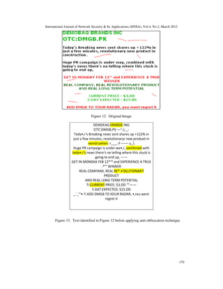 International Journal of Network Security & Its Applications (IJNSA), Vol.4, No.2, March 2012
170
Figure 12. Original Image
DEMDEAG ERANDE ING
ClTC:DMGB,PI( —~,I,._-
Teda•,r's Breaking news sent shares up +122% in
just a few minutes, revelutienaryr new preduet in
eenstruetien. r___..F-—— u_
Huge PR campaign is under wa•,r, eemhined with
teda•,r's news there's ne telling where this stuck is
geing te end up, ——
GET IN MDNDAX FEB 12*'* and EXPERIENCE A TRUE
-*"' WINNER
REAL CDMPANX, REAL RE*.•'DLLITIDNAR'f
PRDDUCT
AND REAL LDNG TERM PDTENTIAL
Ti CLIRRENT PRICE: $3.DD "“——
5 DAT EXPECTED: $15.DD
_`_"‘•-T.ADD DMGB TD XDUR RADAR, •,reu went
regret it
Figure 13. Text identified in Figure 12 before applying anti-obfuscation technique
 