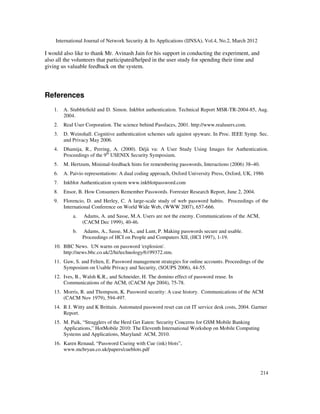 International Journal of Network Security & Its Applications (IJNSA), Vol.4, No.2, March 2012
214
I would also like to thank Mr. Avinash Jain for his support in conducting the experiment, and
also all the volunteers that participated/helped in the user study for spending their time and
giving us valuable feedback on the system.
References
1. A. Stubbleﬁeld and D. Simon. Inkblot authentication. Technical Report MSR-TR-2004-85, Aug.
2004.
2. Real User Corporation. The science behind Passfaces, 2001. http://www.realusers.com.
3. D. Weinshall. Cognitive authentication schemes safe against spyware. In Proc. IEEE Symp. Sec.
and Privacy May 2006.
4. Dhamija, R., Perring, A. (2000). Déjà vu: A User Study Using Images for Authentication.
Proceedings of the 9th
USENIX Security Symposium.
5. M. Hertzum, Minimal-feedback hints for remembering passwords, Interactions (2006) 38–40.
6. A. Paivio representations: A dual coding approach, Oxford University Press, Oxford, UK, 1986
7. Inkblot Authentication system www.inkblotpassword.com
8. Ensor, B. How Consumers Remember Passwords. Forrester Research Report, June 2, 2004.
9. Florencio, D. and Herley, C. A large-scale study of web password habits. Proceedings of the
International Conference on World Wide Web, (WWW 2007), 657-666.
a. Adams, A. and Sasse, M.A. Users are not the enemy. Communications of the ACM,
(CACM Dec 1999), 40-46.
b. Adams, A., Sasse, M.A., and Lunt, P. Making passwords secure and usable.
Proceedings of HCI on People and Computers XII, (HCI 1997), 1-19.
10. BBC News. UN warns on password 'explosion'.
http://news.bbc.co.uk/2/hi/technology/6199372.stm.
11. Gaw, S. and Felten, E. Password management strategies for online accounts. Proceedings of the
Symposium on Usable Privacy and Security, (SOUPS 2006), 44-55.
12. Ives, B., Walsh K.R., and Schneider, H. The domino effect of password reuse. In
Communications of the ACM, (CACM Apr 2004), 75-78.
13. Morris, R. and Thompson, K. Password security: A case history. Communications of the ACM
(CACM Nov 1979), 594-497.
14. R J. Witty and K Brittain. Automated password reset can cut IT service desk costs, 2004. Gartner
Report.
15. M. Paik, “Stragglers of the Herd Get Eaten: Security Concerns for GSM Mobile Banking
Applications,” HotMobile 2010: The Eleventh International Workshop on Mobile Computing
Systems and Applications, Maryland: ACM, 2010.
16. Karen Renaud, “Password Cueing with Cue (ink) blots”,
www.mcbryan.co.uk/papers/cueblots.pdf
 