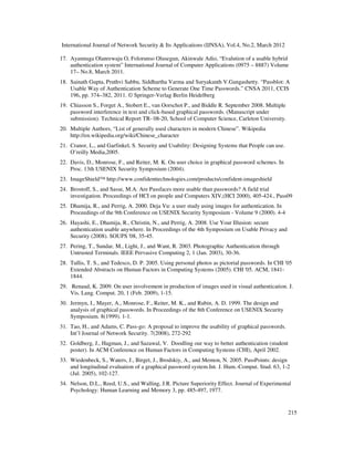 International Journal of Network Security & Its Applications (IJNSA), Vol.4, No.2, March 2012
215
17. Ayannuga Olanrewaju O, Folorunso Olusegun, Akinwale Adio, “Evalution of a usable hybrid
authentication system” International Journal of Computer Applications (0975 – 8887) Volume
17– No.8, March 2011.
18. Sainath Gupta, Pruthvi Sabbu, Siddhartha Varma and Suryakanth V.Gangashetty. “Passblot: A
Usable Way of Authentication Scheme to Generate One Time Passwords.” CNSA 2011, CCIS
196, pp. 374–382, 2011. © Springer-Verlag Berlin Heidelberg
19. Chiasson S., Forget A., Stobert E., van Oorschot P., and Biddle R. September 2008. Multiple
password interference in text and click-based graphical passwords. (Manuscript under
submission). Technical Report TR- 08-20, School of Computer Science, Carleton University.
20. Multiple Authors, “List of generally used characters in modern Chinese”. Wikipedia
http://en.wikipedia.org/wiki/Chinese_character
21. Cranor, L., and Garfinkel, S. Security and Usability: Designing Systems that People can use.
O’reilly Media,2005.
22. Davis, D., Monrose, F., and Reiter, M. K. On user choice in graphical password schemes. In
Proc. 13th USENIX Security Symposium (2004).
23. ImageShield™ http://www.confidenttechnologies.com/products/confident-imageshield
24. Brostoff, S., and Sasse, M.A. Are Passfaces more usable than passwords? A field trial
investigation. Proceedings of HCI on people and Computers XIV,(HCI 2000), 405-424., Pass09
25. Dhamija, R., and Perrig, A. 2000. Deja Vu: a user study using images for authentication. In
Proceedings of the 9th Conference on USENIX Security Symposium - Volume 9 (2000). 4-4
26. Hayashi, E., Dhamija, R., Christin, N., and Perrig, A. 2008. Use Your Illusion: secure
authentication usable anywhere. In Proceedings of the 4th Symposium on Usable Privacy and
Security (2008). SOUPS '08, 35-45.
27. Pering, T., Sundar, M., Light, J., and Want, R. 2003. Photographic Authentication through
Untrusted Terminals. IEEE Pervasive Computing 2, 1 (Jan. 2003), 30-36.
28. Tullis, T. S., and Tedesco, D. P. 2005. Using personal photos as pictorial passwords. In CHI '05
Extended Abstracts on Human Factors in Computing Systems (2005). CHI '05. ACM, 1841-
1844.
29. Renaud, K. 2009. On user involvement in production of images used in visual authentication. J.
Vis. Lang. Comput. 20, 1 (Feb. 2009), 1-15.
30. Jermyn, I., Mayer, A., Monrose, F., Reiter, M. K., and Rubin, A. D. 1999. The design and
analysis of graphical passwords. In Proceedings of the 8th Conference on USENIX Security
Symposium. 8(1999). 1-1.
31. Tao, H., and Adams, C. Pass-go: A proposal to improve the usability of graphical passwords.
Int’l Journal of Network Security. 7(2008), 272-292
32. Goldberg, J., Hagman, J., and Sazawal, V. Doodling our way to better authentication (student
poster). In ACM Conference on Human Factors in Computing Systems (CHI), April 2002.
33. Wiedenbeck, S., Waters, J., Birget, J., Brodskiy, A., and Memon, N. 2005. PassPoints: design
and longitudinal evaluation of a graphical password system.Int. J. Hum.-Comput. Stud. 63, 1-2
(Jul. 2005), 102-127.
34. Nelson, D.L., Reed, U.S., and Walling, J.R. Picture Superiority Effect. Journal of Experimental
Psychology: Human Learning and Memory 3, pp. 485-497, 1977.
 