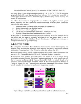 International Journal of Network Security & Its Applications (IJNSA), Vol.4, No.2, March 2012
202
disclosure. Many Graphical Authentication systems [1, 2, 4, 24, 25, 26, 27, 28, 29] have been
proposed which club usage of graphical and text schemes. However, they are susceptible to
several types of active and passive attacks like replay, shoulder surfing, session hijacking and
man in the middle attack.
To address the above issues, we proposed a new inkblot based graphical password system
known as Passblot [18], which is resistant to most of the attacks mentioned above. Passblot has
the following salient features.
i. Immune to replay, dictionary attacks and simple key logger attacks.
ii. Robust against brute-force and blind attacks.
iii. One-time password for every login.
iv. Can be used to overcome man in middle attack and session hijacking.
v. Scalable with the current text based authentication systems.
In this paper, we describe the complete design of our scheme and discuss the potentials attacks
on Passblot and how they are mitigated. We conducted two user studies with 35 and 10
participants for the period of eight days. Results show that, users had high success rates and as
well participants rated the system positively.
2. RELATED WORK
For a long time, studies have shown the human brain's superior memory for recognizing and
recalling visual information as opposed to verbal or textual information. This affect is generally
attributed to Picture superiority effect [34] and as well to dual coding effect [19].
Based on cognitive activity required, Graphical authentication systems can be classified into four
categories [21]. They are Recognition, Full recall, Cued recall and Cued recognition
In recognition based graphical password system, user memorizes a list of images during
registration and must recognize those images among decoy images to login. Some of the well
known examples are Passfaces [24], Use your illusion [26] which were initially thought to be
secure but were cracked owing to predictable patterns. In the systems proposed by Pering [27],
Tulis[28], Renaud [29], user’s personal images were used as passwords. These images remain
closely related to the person and thus are insecure in a practical scenario.
Figure 1. Images used in Dejavu [25], recognition based graphical authentication system.
 