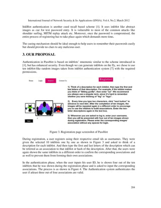 International Journal of Network Security & Its Applications (IJNSA), Vol.4, No.2, March 2012
204
InkBlot authentication is another cued recall based scheme [1]. It uses inkblot like abstract
images as cue for text password entry. It is vulnerable to most of the common attacks like
shoulder surfing, MITM replay attack etc. Moreover, once the password is compromised, the
entire process of registering has to take place again which demands more time.
The cueing mechanism should be ideal enough to help users to remember their passwords easily
but should provide no clues to any malicious user.
3. OUR PROPOSAL
Authentication in Passblot is based on inkblots’ mnemonic similar to the scheme introduced in
[1], but has enhanced security. Even though we can generate inkblots on the fly, we chose to use
ten inkblot-like random images taken from inkblot authentication system [7] with the required
permissions.
Figure 3. Registration page screenshot of Passblot
During registration, a user registers using their respective email ids as usernames. They were
given the selected 10 inkblots one by one as shown in Figure 3 and asked to think of a
description for each inkblot. And then type the first and last letters of the description which can
be referred as an association to that inkblot or hash of the description. After that, the users were
again shown the same inkblots in a different order to confirm the corresponding associations and
as well to prevent them from forming their own associations.
In the authentication phase, when the user inputs his user ID, he is shown four out of the ten
inkblots that he was shown during the registration phase and is asked to input the corresponding
associations. The process is as shown in Figure 4. The Authentication system authenticates the
user if atleast three out of four associations are valid.
 
