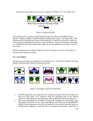 International Journal of Network Security & Its Applications (IJNSA), Vol.4, No.2, March 2012
205
Figure 4. Login of Passblot
For example, let the associations made during the registration phase to the inkblot images
Inkblot 1, Inkblot 2, Inkblot 3, Inkblot 4(shown in Figure 4) be aa, bb, cc, dd respectively. Then
the password for this particular session will be aabbccdd. To make the system more usable, the
user can also be authenticated even if one of the association is wrong, the following associations
i.e., xxbbccdd or aaxxccdd or aabbxxdd or aabbccxx are also authorized associations to login to
the system.
We have conducted a user study to analyze our system’s security, ease of use. The analysis is
discussed in the following sections.
3.1 User study I
Our previous user study was conducted on two platforms (i.e., on personal computers and smart
phones) conducting three different experiments in total.
Figure 5. Ten images used for the experiment
i. The first experiment was conducted on 30 volunteers using their Personal Computers in
their own work space as we wanted to keep the experiment close to the real-life
conditions. Both registration and login phase were conducted as discussed in Section 3.
ii. The second experiment was conducted to analyze the experience on smart phones. This
experiment involved five users, using smart phones with Wi-Fi access and QWERTY
keypad. In this experiment, users were encouraged to carry out the registration phase on
the Personal Computers to avoid the effect of vexation on the process, caused due to
 
