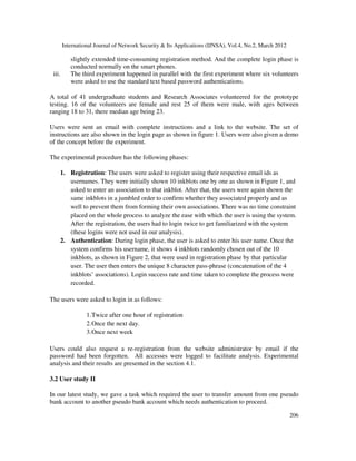 International Journal of Network Security & Its Applications (IJNSA), Vol.4, No.2, March 2012
206
slightly extended time-consuming registration method. And the complete login phase is
conducted normally on the smart phones.
iii. The third experiment happened in parallel with the first experiment where six volunteers
were asked to use the standard text based password authentications.
A total of 41 undergraduate students and Research Associates volunteered for the prototype
testing. 16 of the volunteers are female and rest 25 of them were male, with ages between
ranging 18 to 31, there median age being 23.
Users were sent an email with complete instructions and a link to the website. The set of
instructions are also shown in the login page as shown in figure 1. Users were also given a demo
of the concept before the experiment.
The experimental procedure has the following phases:
1. Registration: The users were asked to register using their respective email ids as
usernames. They were initially shown 10 inkblots one by one as shown in Figure 1, and
asked to enter an association to that inkblot. After that, the users were again shown the
same inkblots in a jumbled order to confirm whether they associated properly and as
well to prevent them from forming their own associations. There was no time constraint
placed on the whole process to analyze the ease with which the user is using the system.
After the registration, the users had to login twice to get familiarized with the system
(these logins were not used in our analysis).
2. Authentication: During login phase, the user is asked to enter his user name. Once the
system confirms his username, it shows 4 inkblots randomly chosen out of the 10
inkblots, as shown in Figure 2, that were used in registration phase by that particular
user. The user then enters the unique 8 character pass-phrase (concatenation of the 4
inkblots’ associations). Login success rate and time taken to complete the process were
recorded.
The users were asked to login in as follows:
1.Twice after one hour of registration
2.Once the next day.
3.Once next week
Users could also request a re-registration from the website administrator by email if the
password had been forgotten. All accesses were logged to facilitate analysis. Experimental
analysis and their results are presented in the section 4.1.
3.2 User study II
In our latest study, we gave a task which required the user to transfer amount from one pseudo
bank account to another pseudo bank account which needs authentication to proceed.
 