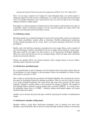 International Journal of Network Security & Its Applications (IJNSA), Vol.4, No.2, March 2012
209
Since, we are using a separate set of images for each subsequent login, our system requires a
unique pass phrase for each session to authenticate. As a result of our one time password scheme
even if an intruder intercepts a user’s password for once, he won’t be able to use it for login,
making it immune to replay attacks.
Key-logger is a software program or hardware device that monitors each keystroke user types on
a keyboard. Attacks involving key-loggers will not successful against our system, due to the
usage of a one-time password for each log in session.
5.1.2 Dictionary attack
Dictionary attacks use a targeted technique of successively trying all the words in an exhaustive
list of likely possibilities, usually called as dictionary. Passblot authentication mechanism
involves human perception and as of now, there is no known dictionary which lists out such
possibilities.
Ideally, such a list shall have numerous associations for every image. Hence, such a creation of
one such dictionary would be constrained by the set of images and association’s search space.
This space could be very high if we don’t restrict it to be expressed in 26 English alphabets.
More ever, since each user has his own set of unique images, which will make such a dictionary
creation very resource intensive.
Clearly, any attempt will be very resource intensive with a meagre chance of success. Hence,
dictionary attack cannot be successful.
5.1.3 Brute force and blind attacks
For a successful login, at least 6 characters out of 8 characters have to be correct. Since, there are
26 possibilities for each character in the pass-phrase. Hence the probability for blind or brute
force attack to succeed is 1/ (266
).
This is when we assume that all associations to be English alphabets. We can massively increase
this space by facilitating Unicode for entering associations. After all, one can’t expect everyone
to be using an English keyboard. Our study shows that some users associate in their native
language. Consider a scenario where a user associates the images in Chinese. The number of
most general Chinese characters used in modern times is around 7,000[20]. As a result of this,
the probability drops down to 1/(70006
). Similarly, adding multi-lingual support will almost
neutralize brute force attack.
Another way to increase the password space would be increasing the number of authentication
images.
5.1.4 Resistant to shoulder surfing attack
Shoulder surfing is using direct observation techniques, such as looking over some one's
shoulder, to get information. Due to advent of cheap and high resolution cameras it has become
 