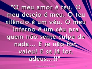 "O meu amor é teu. O meu desejo é meu. O teu silêncio é um véu. O meu inferno é um céu pra quem não sente culpa de nada... E se não for, valeu! E se já for, adeus...!!"  