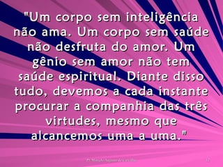 "Um corpo sem inteligência não ama. Um corpo sem saúde não desfruta do amor. Um gênio sem amor não tem saúde espiritual. Diante disso tudo, devemos a cada instante procurar a companhia das três virtudes, mesmo que alcancemos uma a uma."  