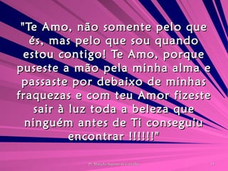 "Te Amo, não somente pelo que és, mas pelo que sou quando estou contigo! Te Amo, porque puseste a mão pela minha alma e passaste por debaixo de minhas fraquezas e com teu Amor fizeste sair à luz toda a beleza que ninguém antes de Ti conseguiu encontrar !!!!!!" 