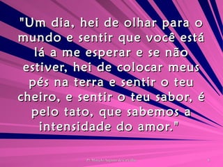 "Um dia, hei de olhar para o mundo e sentir que você está lá a me esperar e se não estiver, hei de colocar meus pés na terra e sentir o teu cheiro, e sentir o teu sabor, é pelo tato, que sabemos a intensidade do amor."  
