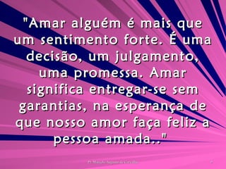 "Amar alguém é mais que um sentimento forte. É uma decisão, um julgamento, uma promessa. Amar significa entregar-se sem garantias, na esperança de que nosso amor faça feliz a pessoa amada.."  